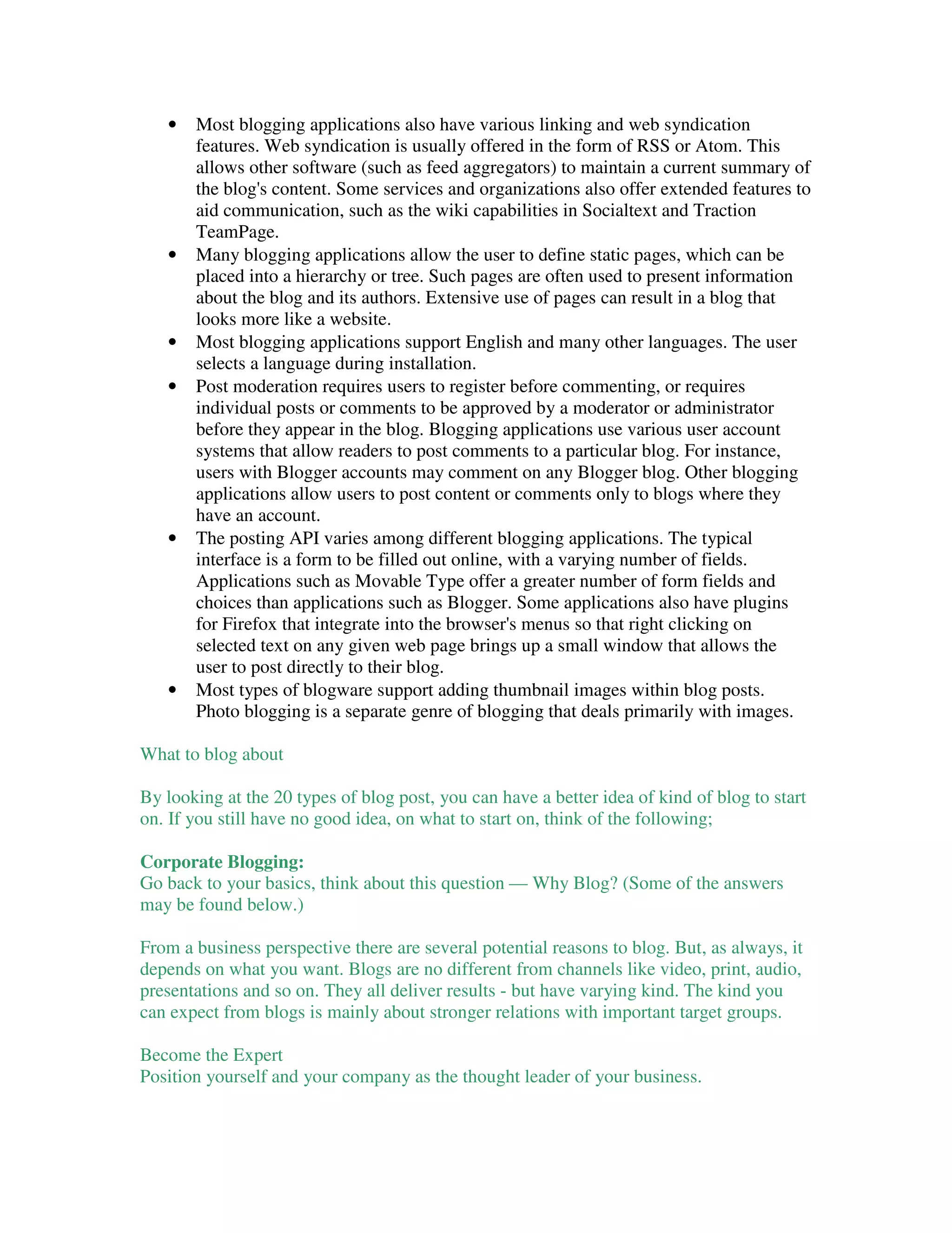 •   Most blogging applications also have various linking and web syndication
       features. Web syndication is usually offered in the form of RSS or Atom. This
       allows other software (such as feed aggregators) to maintain a current summary of
       the blog's content. Some services and organizations also offer extended features to
       aid communication, such as the wiki capabilities in Socialtext and Traction
       TeamPage.
   •   Many blogging applications allow the user to define static pages, which can be
       placed into a hierarchy or tree. Such pages are often used to present information
       about the blog and its authors. Extensive use of pages can result in a blog that
       looks more like a website.
   •   Most blogging applications support English and many other languages. The user
       selects a language during installation.
   •   Post moderation requires users to register before commenting, or requires
       individual posts or comments to be approved by a moderator or administrator
       before they appear in the blog. Blogging applications use various user account
       systems that allow readers to post comments to a particular blog. For instance,
       users with Blogger accounts may comment on any Blogger blog. Other blogging
       applications allow users to post content or comments only to blogs where they
       have an account.
   •   The posting API varies among different blogging applications. The typical
       interface is a form to be filled out online, with a varying number of fields.
       Applications such as Movable Type offer a greater number of form fields and
       choices than applications such as Blogger. Some applications also have plugins
       for Firefox that integrate into the browser's menus so that right clicking on
       selected text on any given web page brings up a small window that allows the
       user to post directly to their blog.
   •   Most types of blogware support adding thumbnail images within blog posts.
       Photo blogging is a separate genre of blogging that deals primarily with images.

What to blog about

By looking at the 20 types of blog post, you can have a better idea of kind of blog to start
on. If you still have no good idea, on what to start on, think of the following;

Corporate Blogging:
Go back to your basics, think about this question — Why Blog? (Some of the answers
may be found below.)

From a business perspective there are several potential reasons to blog. But, as always, it
depends on what you want. Blogs are no different from channels like video, print, audio,
presentations and so on. They all deliver results - but have varying kind. The kind you
can expect from blogs is mainly about stronger relations with important target groups.

Become the Expert
Position yourself and your company as the thought leader of your business.
 