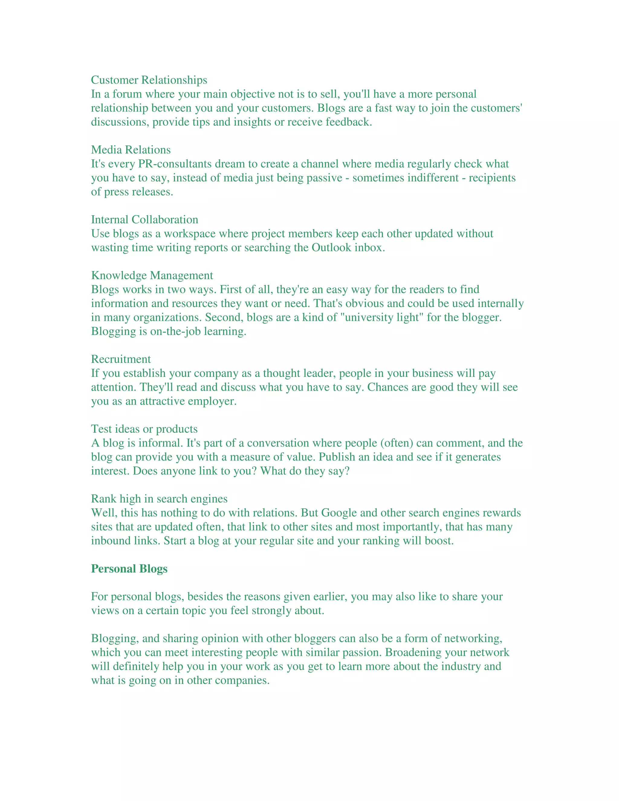Customer Relationships
In a forum where your main objective not is to sell, you'll have a more personal
relationship between you and your customers. Blogs are a fast way to join the customers'
discussions, provide tips and insights or receive feedback.

Media Relations
It's every PR-consultants dream to create a channel where media regularly check what
you have to say, instead of media just being passive - sometimes indifferent - recipients
of press releases.

Internal Collaboration
Use blogs as a workspace where project members keep each other updated without
wasting time writing reports or searching the Outlook inbox.

Knowledge Management
Blogs works in two ways. First of all, they're an easy way for the readers to find
information and resources they want or need. That's obvious and could be used internally
in many organizations. Second, blogs are a kind of "university light" for the blogger.
Blogging is on-the-job learning.

Recruitment
If you establish your company as a thought leader, people in your business will pay
attention. They'll read and discuss what you have to say. Chances are good they will see
you as an attractive employer.

Test ideas or products
A blog is informal. It's part of a conversation where people (often) can comment, and the
blog can provide you with a measure of value. Publish an idea and see if it generates
interest. Does anyone link to you? What do they say?

Rank high in search engines
Well, this has nothing to do with relations. But Google and other search engines rewards
sites that are updated often, that link to other sites and most importantly, that has many
inbound links. Start a blog at your regular site and your ranking will boost.

Personal Blogs

For personal blogs, besides the reasons given earlier, you may also like to share your
views on a certain topic you feel strongly about.

Blogging, and sharing opinion with other bloggers can also be a form of networking,
which you can meet interesting people with similar passion. Broadening your network
will definitely help you in your work as you get to learn more about the industry and
what is going on in other companies.
 