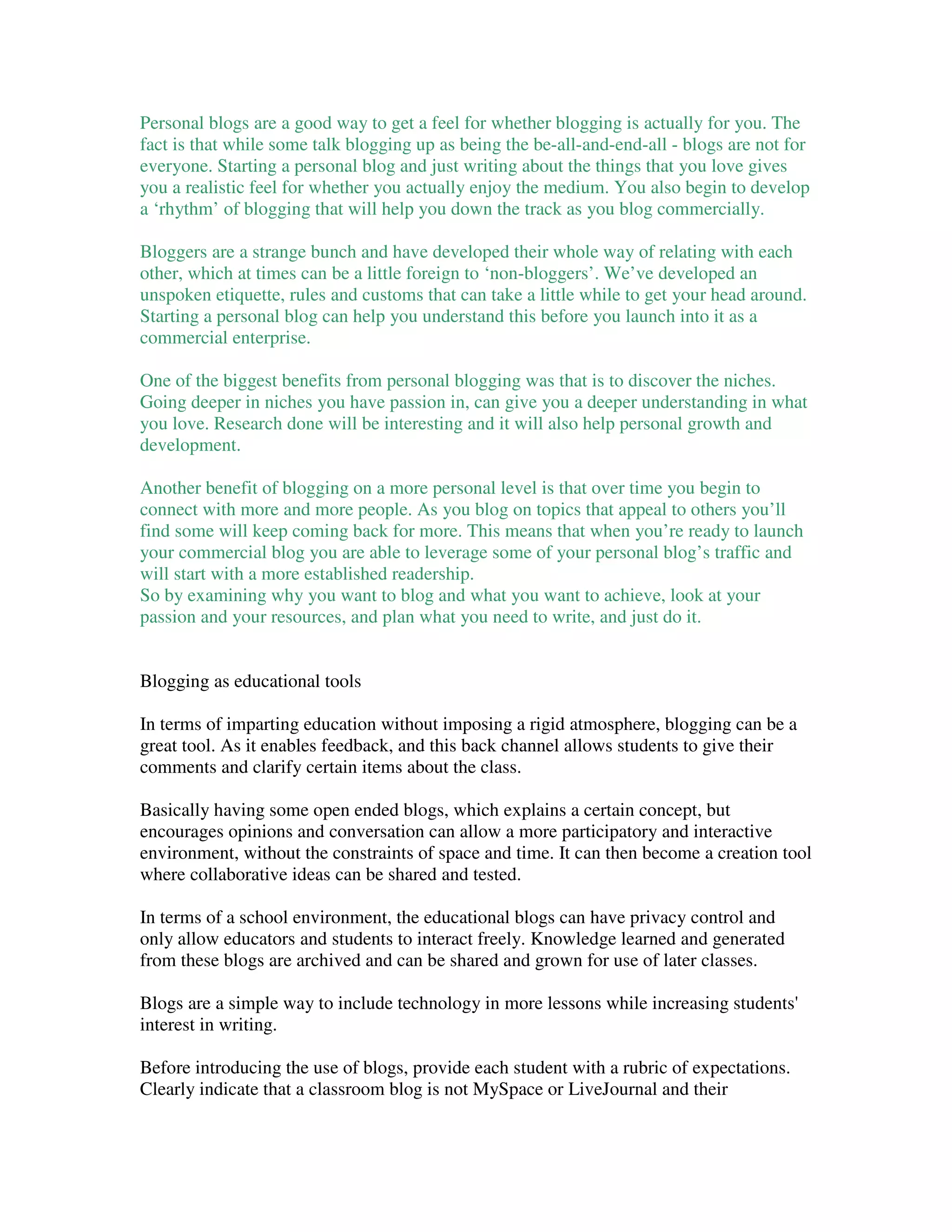 Personal blogs are a good way to get a feel for whether blogging is actually for you. The
fact is that while some talk blogging up as being the be-all-and-end-all - blogs are not for
everyone. Starting a personal blog and just writing about the things that you love gives
you a realistic feel for whether you actually enjoy the medium. You also begin to develop
a ‘rhythm’ of blogging that will help you down the track as you blog commercially.

Bloggers are a strange bunch and have developed their whole way of relating with each
other, which at times can be a little foreign to ‘non-bloggers’. We’ve developed an
unspoken etiquette, rules and customs that can take a little while to get your head around.
Starting a personal blog can help you understand this before you launch into it as a
commercial enterprise.

One of the biggest benefits from personal blogging was that is to discover the niches.
Going deeper in niches you have passion in, can give you a deeper understanding in what
you love. Research done will be interesting and it will also help personal growth and
development.

Another benefit of blogging on a more personal level is that over time you begin to
connect with more and more people. As you blog on topics that appeal to others you’ll
find some will keep coming back for more. This means that when you’re ready to launch
your commercial blog you are able to leverage some of your personal blog’s traffic and
will start with a more established readership.
So by examining why you want to blog and what you want to achieve, look at your
passion and your resources, and plan what you need to write, and just do it.


Blogging as educational tools

In terms of imparting education without imposing a rigid atmosphere, blogging can be a
great tool. As it enables feedback, and this back channel allows students to give their
comments and clarify certain items about the class.

Basically having some open ended blogs, which explains a certain concept, but
encourages opinions and conversation can allow a more participatory and interactive
environment, without the constraints of space and time. It can then become a creation tool
where collaborative ideas can be shared and tested.

In terms of a school environment, the educational blogs can have privacy control and
only allow educators and students to interact freely. Knowledge learned and generated
from these blogs are archived and can be shared and grown for use of later classes.

Blogs are a simple way to include technology in more lessons while increasing students'
interest in writing.

Before introducing the use of blogs, provide each student with a rubric of expectations.
Clearly indicate that a classroom blog is not MySpace or LiveJournal and their
 