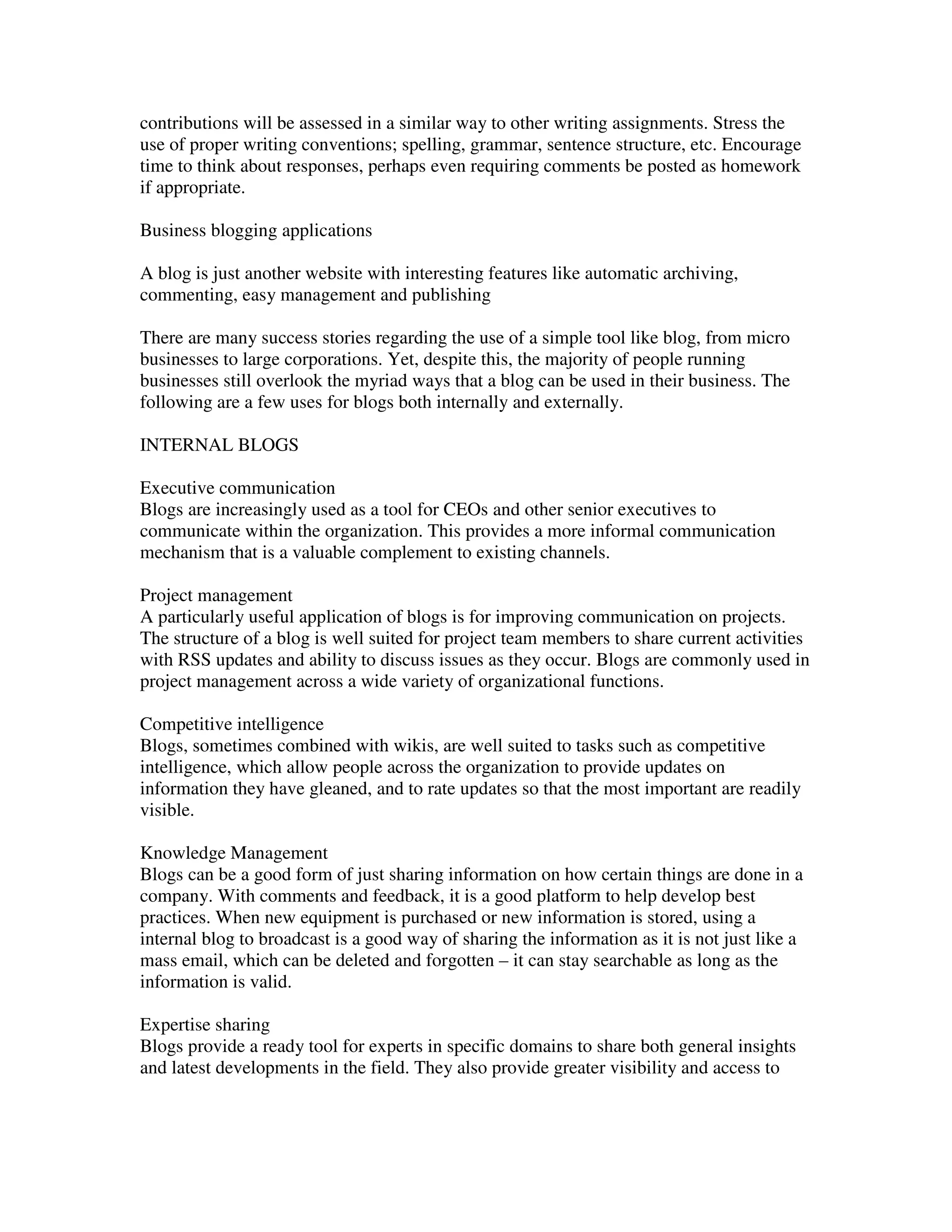 contributions will be assessed in a similar way to other writing assignments. Stress the
use of proper writing conventions; spelling, grammar, sentence structure, etc. Encourage
time to think about responses, perhaps even requiring comments be posted as homework
if appropriate.

Business blogging applications

A blog is just another website with interesting features like automatic archiving,
commenting, easy management and publishing

There are many success stories regarding the use of a simple tool like blog, from micro
businesses to large corporations. Yet, despite this, the majority of people running
businesses still overlook the myriad ways that a blog can be used in their business. The
following are a few uses for blogs both internally and externally.

INTERNAL BLOGS

Executive communication
Blogs are increasingly used as a tool for CEOs and other senior executives to
communicate within the organization. This provides a more informal communication
mechanism that is a valuable complement to existing channels.

Project management
A particularly useful application of blogs is for improving communication on projects.
The structure of a blog is well suited for project team members to share current activities
with RSS updates and ability to discuss issues as they occur. Blogs are commonly used in
project management across a wide variety of organizational functions.

Competitive intelligence
Blogs, sometimes combined with wikis, are well suited to tasks such as competitive
intelligence, which allow people across the organization to provide updates on
information they have gleaned, and to rate updates so that the most important are readily
visible.

Knowledge Management
Blogs can be a good form of just sharing information on how certain things are done in a
company. With comments and feedback, it is a good platform to help develop best
practices. When new equipment is purchased or new information is stored, using a
internal blog to broadcast is a good way of sharing the information as it is not just like a
mass email, which can be deleted and forgotten – it can stay searchable as long as the
information is valid.

Expertise sharing
Blogs provide a ready tool for experts in specific domains to share both general insights
and latest developments in the field. They also provide greater visibility and access to
 