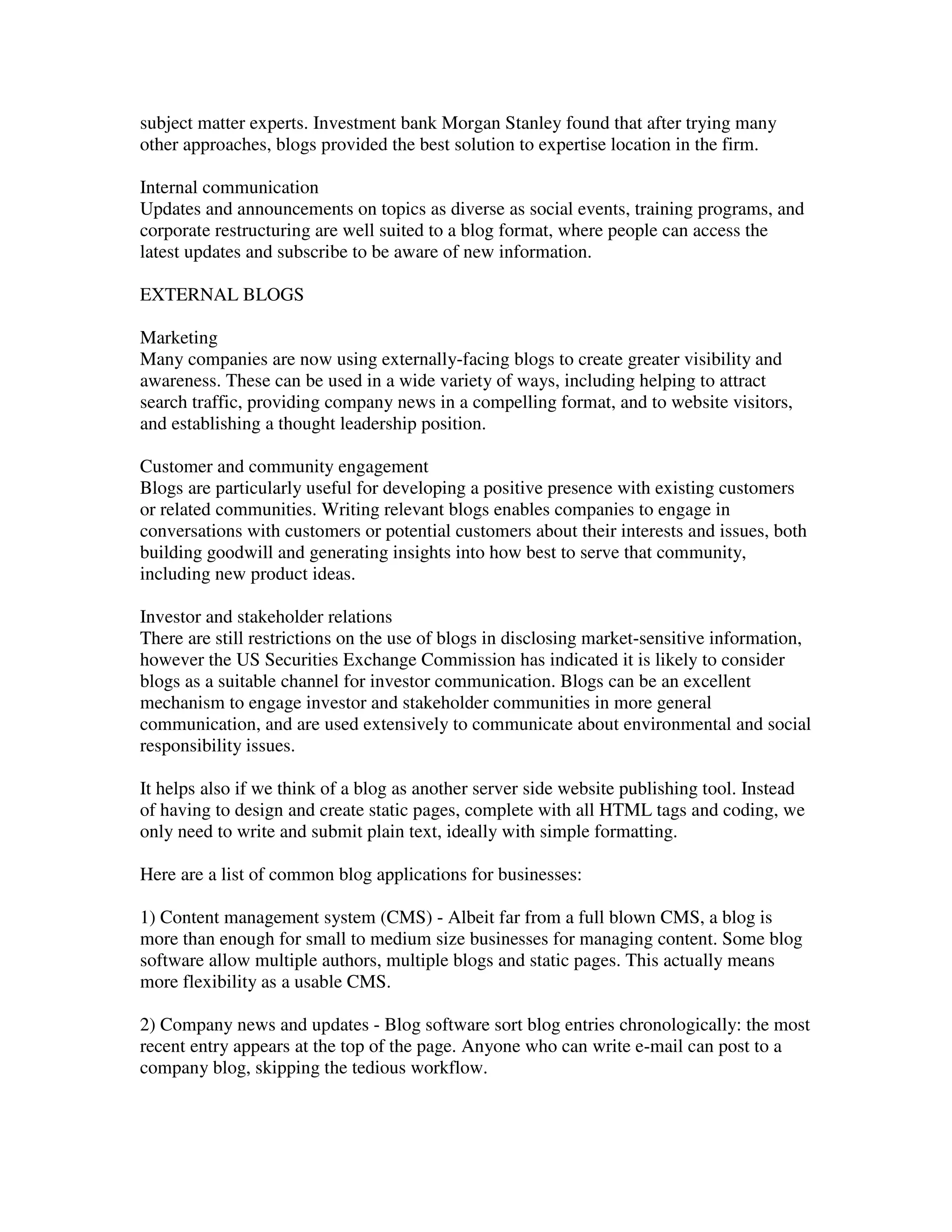 subject matter experts. Investment bank Morgan Stanley found that after trying many
other approaches, blogs provided the best solution to expertise location in the firm.

Internal communication
Updates and announcements on topics as diverse as social events, training programs, and
corporate restructuring are well suited to a blog format, where people can access the
latest updates and subscribe to be aware of new information.

EXTERNAL BLOGS

Marketing
Many companies are now using externally-facing blogs to create greater visibility and
awareness. These can be used in a wide variety of ways, including helping to attract
search traffic, providing company news in a compelling format, and to website visitors,
and establishing a thought leadership position.

Customer and community engagement
Blogs are particularly useful for developing a positive presence with existing customers
or related communities. Writing relevant blogs enables companies to engage in
conversations with customers or potential customers about their interests and issues, both
building goodwill and generating insights into how best to serve that community,
including new product ideas.

Investor and stakeholder relations
There are still restrictions on the use of blogs in disclosing market-sensitive information,
however the US Securities Exchange Commission has indicated it is likely to consider
blogs as a suitable channel for investor communication. Blogs can be an excellent
mechanism to engage investor and stakeholder communities in more general
communication, and are used extensively to communicate about environmental and social
responsibility issues.

It helps also if we think of a blog as another server side website publishing tool. Instead
of having to design and create static pages, complete with all HTML tags and coding, we
only need to write and submit plain text, ideally with simple formatting.

Here are a list of common blog applications for businesses:

1) Content management system (CMS) - Albeit far from a full blown CMS, a blog is
more than enough for small to medium size businesses for managing content. Some blog
software allow multiple authors, multiple blogs and static pages. This actually means
more flexibility as a usable CMS.

2) Company news and updates - Blog software sort blog entries chronologically: the most
recent entry appears at the top of the page. Anyone who can write e-mail can post to a
company blog, skipping the tedious workflow.
 