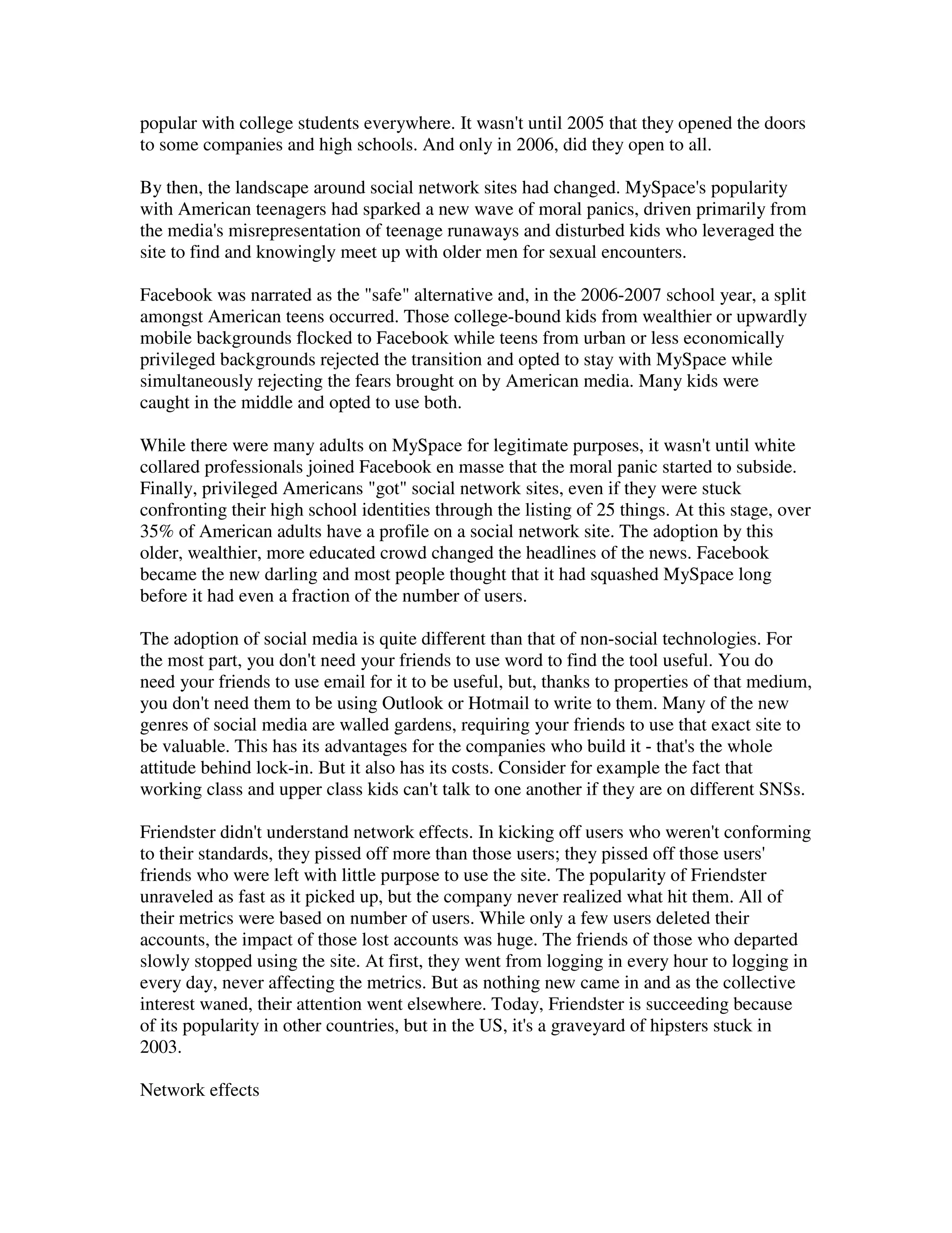 popular with college students everywhere. It wasn't until 2005 that they opened the doors
to some companies and high schools. And only in 2006, did they open to all.

By then, the landscape around social network sites had changed. MySpace's popularity
with American teenagers had sparked a new wave of moral panics, driven primarily from
the media's misrepresentation of teenage runaways and disturbed kids who leveraged the
site to find and knowingly meet up with older men for sexual encounters.

Facebook was narrated as the "safe" alternative and, in the 2006-2007 school year, a split
amongst American teens occurred. Those college-bound kids from wealthier or upwardly
mobile backgrounds flocked to Facebook while teens from urban or less economically
privileged backgrounds rejected the transition and opted to stay with MySpace while
simultaneously rejecting the fears brought on by American media. Many kids were
caught in the middle and opted to use both.

While there were many adults on MySpace for legitimate purposes, it wasn't until white
collared professionals joined Facebook en masse that the moral panic started to subside.
Finally, privileged Americans "got" social network sites, even if they were stuck
confronting their high school identities through the listing of 25 things. At this stage, over
35% of American adults have a profile on a social network site. The adoption by this
older, wealthier, more educated crowd changed the headlines of the news. Facebook
became the new darling and most people thought that it had squashed MySpace long
before it had even a fraction of the number of users.

The adoption of social media is quite different than that of non-social technologies. For
the most part, you don't need your friends to use word to find the tool useful. You do
need your friends to use email for it to be useful, but, thanks to properties of that medium,
you don't need them to be using Outlook or Hotmail to write to them. Many of the new
genres of social media are walled gardens, requiring your friends to use that exact site to
be valuable. This has its advantages for the companies who build it - that's the whole
attitude behind lock-in. But it also has its costs. Consider for example the fact that
working class and upper class kids can't talk to one another if they are on different SNSs.

Friendster didn't understand network effects. In kicking off users who weren't conforming
to their standards, they pissed off more than those users; they pissed off those users'
friends who were left with little purpose to use the site. The popularity of Friendster
unraveled as fast as it picked up, but the company never realized what hit them. All of
their metrics were based on number of users. While only a few users deleted their
accounts, the impact of those lost accounts was huge. The friends of those who departed
slowly stopped using the site. At first, they went from logging in every hour to logging in
every day, never affecting the metrics. But as nothing new came in and as the collective
interest waned, their attention went elsewhere. Today, Friendster is succeeding because
of its popularity in other countries, but in the US, it's a graveyard of hipsters stuck in
2003.

Network effects
 
