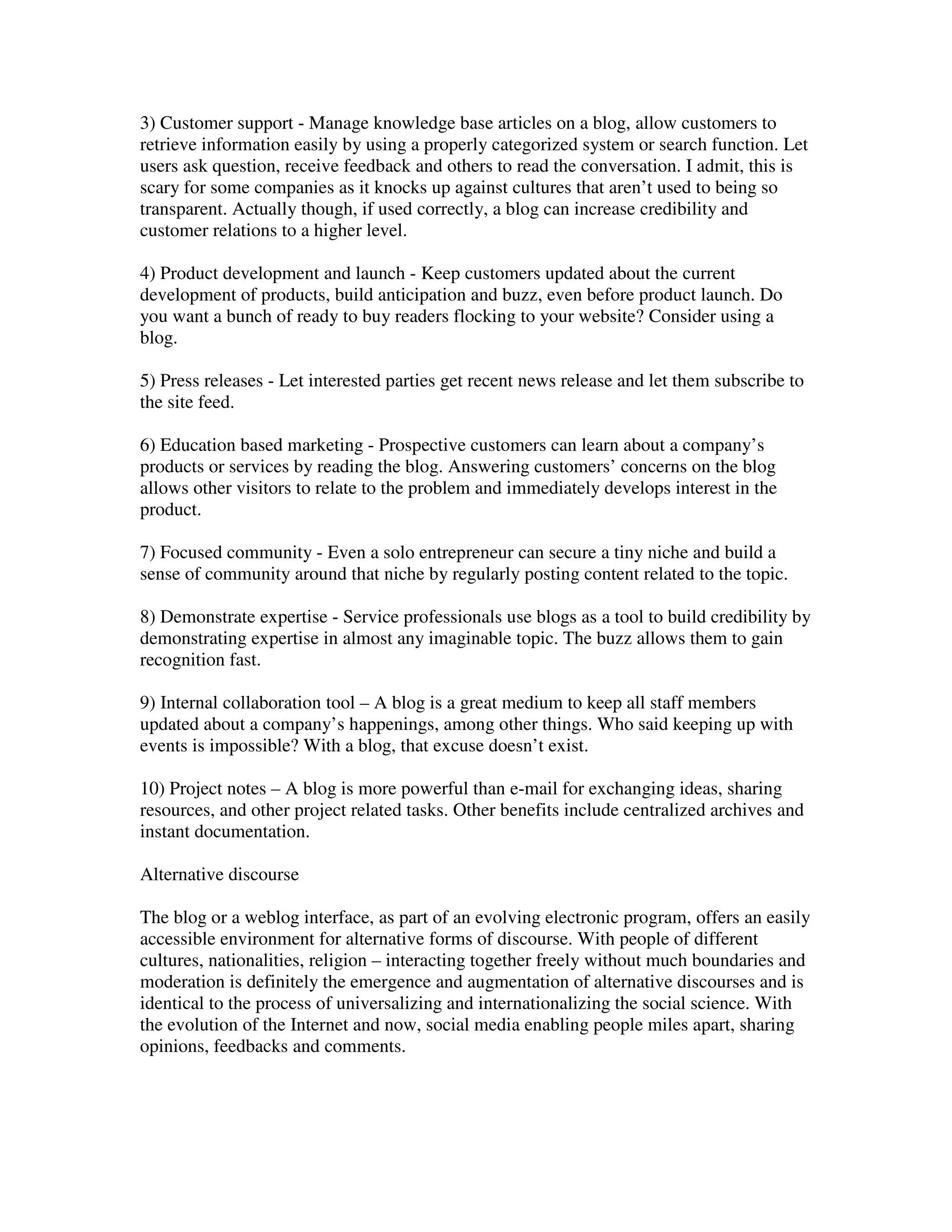 3) Customer support - Manage knowledge base articles on a blog, allow customers to
retrieve information easily by using a properly categorized system or search function. Let
users ask question, receive feedback and others to read the conversation. I admit, this is
scary for some companies as it knocks up against cultures that aren’t used to being so
transparent. Actually though, if used correctly, a blog can increase credibility and
customer relations to a higher level.

4) Product development and launch - Keep customers updated about the current
development of products, build anticipation and buzz, even before product launch. Do
you want a bunch of ready to buy readers flocking to your website? Consider using a
blog.

5) Press releases - Let interested parties get recent news release and let them subscribe to
the site feed.

6) Education based marketing - Prospective customers can learn about a company’s
products or services by reading the blog. Answering customers’ concerns on the blog
allows other visitors to relate to the problem and immediately develops interest in the
product.

7) Focused community - Even a solo entrepreneur can secure a tiny niche and build a
sense of community around that niche by regularly posting content related to the topic.

8) Demonstrate expertise - Service professionals use blogs as a tool to build credibility by
demonstrating expertise in almost any imaginable topic. The buzz allows them to gain
recognition fast.

9) Internal collaboration tool – A blog is a great medium to keep all staff members
updated about a company’s happenings, among other things. Who said keeping up with
events is impossible? With a blog, that excuse doesn’t exist.

10) Project notes – A blog is more powerful than e-mail for exchanging ideas, sharing
resources, and other project related tasks. Other benefits include centralized archives and
instant documentation.

Alternative discourse

The blog or a weblog interface, as part of an evolving electronic program, offers an easily
accessible environment for alternative forms of discourse. With people of different
cultures, nationalities, religion – interacting together freely without much boundaries and
moderation is definitely the emergence and augmentation of alternative discourses and is
identical to the process of universalizing and internationalizing the social science. With
the evolution of the Internet and now, social media enabling people miles apart, sharing
opinions, feedbacks and comments.
 