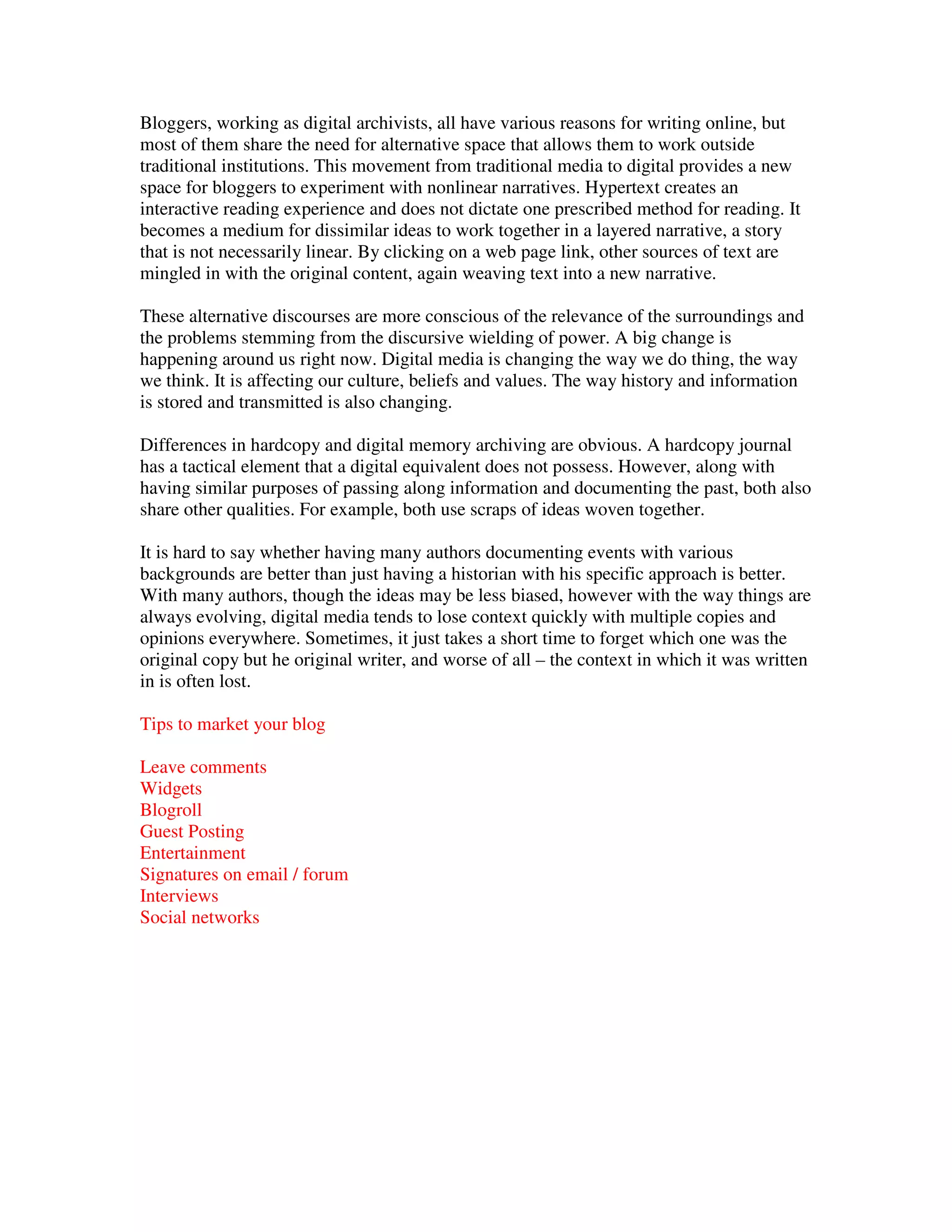 Bloggers, working as digital archivists, all have various reasons for writing online, but
most of them share the need for alternative space that allows them to work outside
traditional institutions. This movement from traditional media to digital provides a new
space for bloggers to experiment with nonlinear narratives. Hypertext creates an
interactive reading experience and does not dictate one prescribed method for reading. It
becomes a medium for dissimilar ideas to work together in a layered narrative, a story
that is not necessarily linear. By clicking on a web page link, other sources of text are
mingled in with the original content, again weaving text into a new narrative.

These alternative discourses are more conscious of the relevance of the surroundings and
the problems stemming from the discursive wielding of power. A big change is
happening around us right now. Digital media is changing the way we do thing, the way
we think. It is affecting our culture, beliefs and values. The way history and information
is stored and transmitted is also changing.

Differences in hardcopy and digital memory archiving are obvious. A hardcopy journal
has a tactical element that a digital equivalent does not possess. However, along with
having similar purposes of passing along information and documenting the past, both also
share other qualities. For example, both use scraps of ideas woven together.

It is hard to say whether having many authors documenting events with various
backgrounds are better than just having a historian with his specific approach is better.
With many authors, though the ideas may be less biased, however with the way things are
always evolving, digital media tends to lose context quickly with multiple copies and
opinions everywhere. Sometimes, it just takes a short time to forget which one was the
original copy but he original writer, and worse of all – the context in which it was written
in is often lost.

Tips to market your blog

Leave comments
Widgets
Blogroll
Guest Posting
Entertainment
Signatures on email / forum
Interviews
Social networks
 