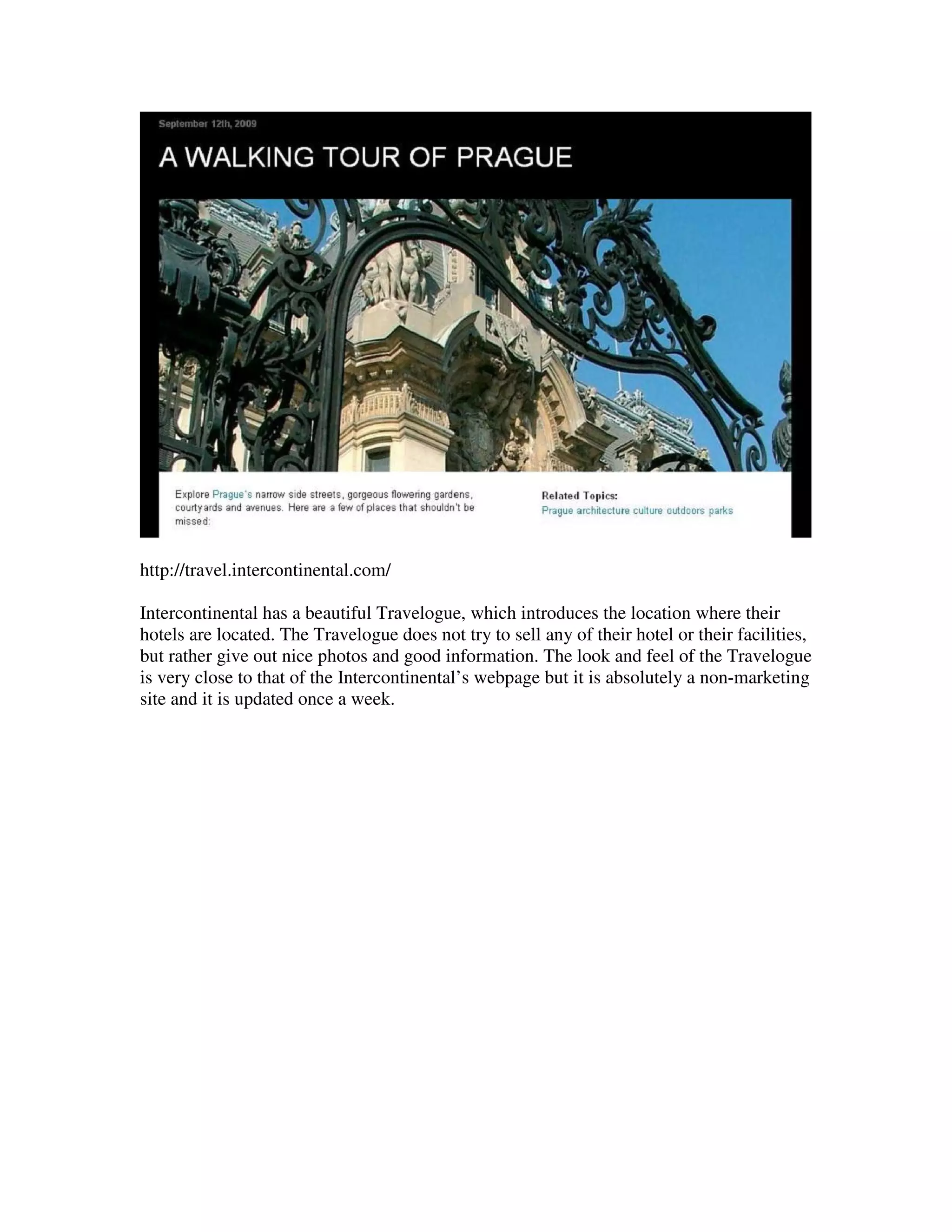 http://travel.intercontinental.com/

Intercontinental has a beautiful Travelogue, which introduces the location where their
hotels are located. The Travelogue does not try to sell any of their hotel or their facilities,
but rather give out nice photos and good information. The look and feel of the Travelogue
is very close to that of the Intercontinental’s webpage but it is absolutely a non-marketing
site and it is updated once a week.
 