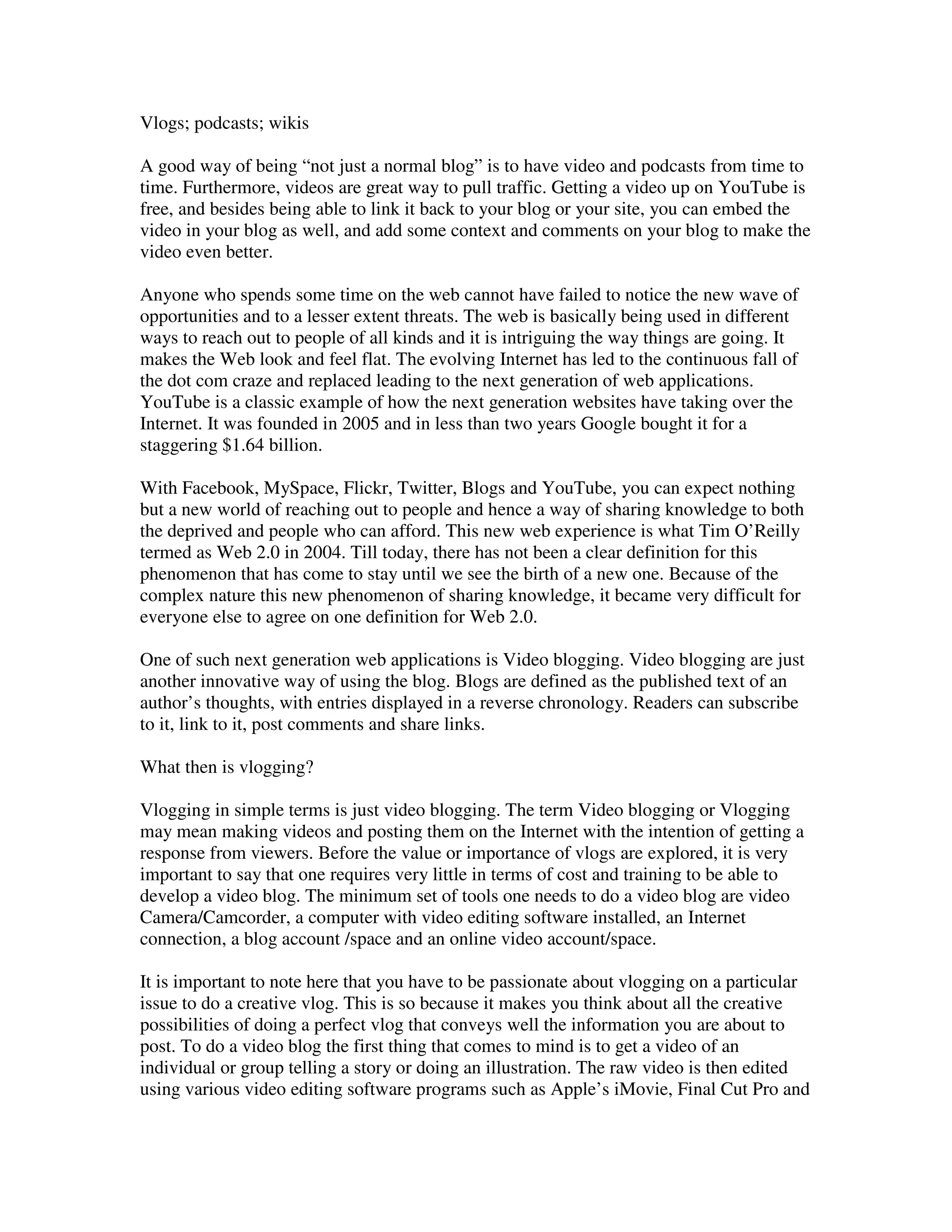 Vlogs; podcasts; wikis

A good way of being “not just a normal blog” is to have video and podcasts from time to
time. Furthermore, videos are great way to pull traffic. Getting a video up on YouTube is
free, and besides being able to link it back to your blog or your site, you can embed the
video in your blog as well, and add some context and comments on your blog to make the
video even better.

Anyone who spends some time on the web cannot have failed to notice the new wave of
opportunities and to a lesser extent threats. The web is basically being used in different
ways to reach out to people of all kinds and it is intriguing the way things are going. It
makes the Web look and feel flat. The evolving Internet has led to the continuous fall of
the dot com craze and replaced leading to the next generation of web applications.
YouTube is a classic example of how the next generation websites have taking over the
Internet. It was founded in 2005 and in less than two years Google bought it for a
staggering $1.64 billion.

With Facebook, MySpace, Flickr, Twitter, Blogs and YouTube, you can expect nothing
but a new world of reaching out to people and hence a way of sharing knowledge to both
the deprived and people who can afford. This new web experience is what Tim O’Reilly
termed as Web 2.0 in 2004. Till today, there has not been a clear definition for this
phenomenon that has come to stay until we see the birth of a new one. Because of the
complex nature this new phenomenon of sharing knowledge, it became very difficult for
everyone else to agree on one definition for Web 2.0.

One of such next generation web applications is Video blogging. Video blogging are just
another innovative way of using the blog. Blogs are defined as the published text of an
author’s thoughts, with entries displayed in a reverse chronology. Readers can subscribe
to it, link to it, post comments and share links.

What then is vlogging?

Vlogging in simple terms is just video blogging. The term Video blogging or Vlogging
may mean making videos and posting them on the Internet with the intention of getting a
response from viewers. Before the value or importance of vlogs are explored, it is very
important to say that one requires very little in terms of cost and training to be able to
develop a video blog. The minimum set of tools one needs to do a video blog are video
Camera/Camcorder, a computer with video editing software installed, an Internet
connection, a blog account /space and an online video account/space.

It is important to note here that you have to be passionate about vlogging on a particular
issue to do a creative vlog. This is so because it makes you think about all the creative
possibilities of doing a perfect vlog that conveys well the information you are about to
post. To do a video blog the first thing that comes to mind is to get a video of an
individual or group telling a story or doing an illustration. The raw video is then edited
using various video editing software programs such as Apple’s iMovie, Final Cut Pro and
 