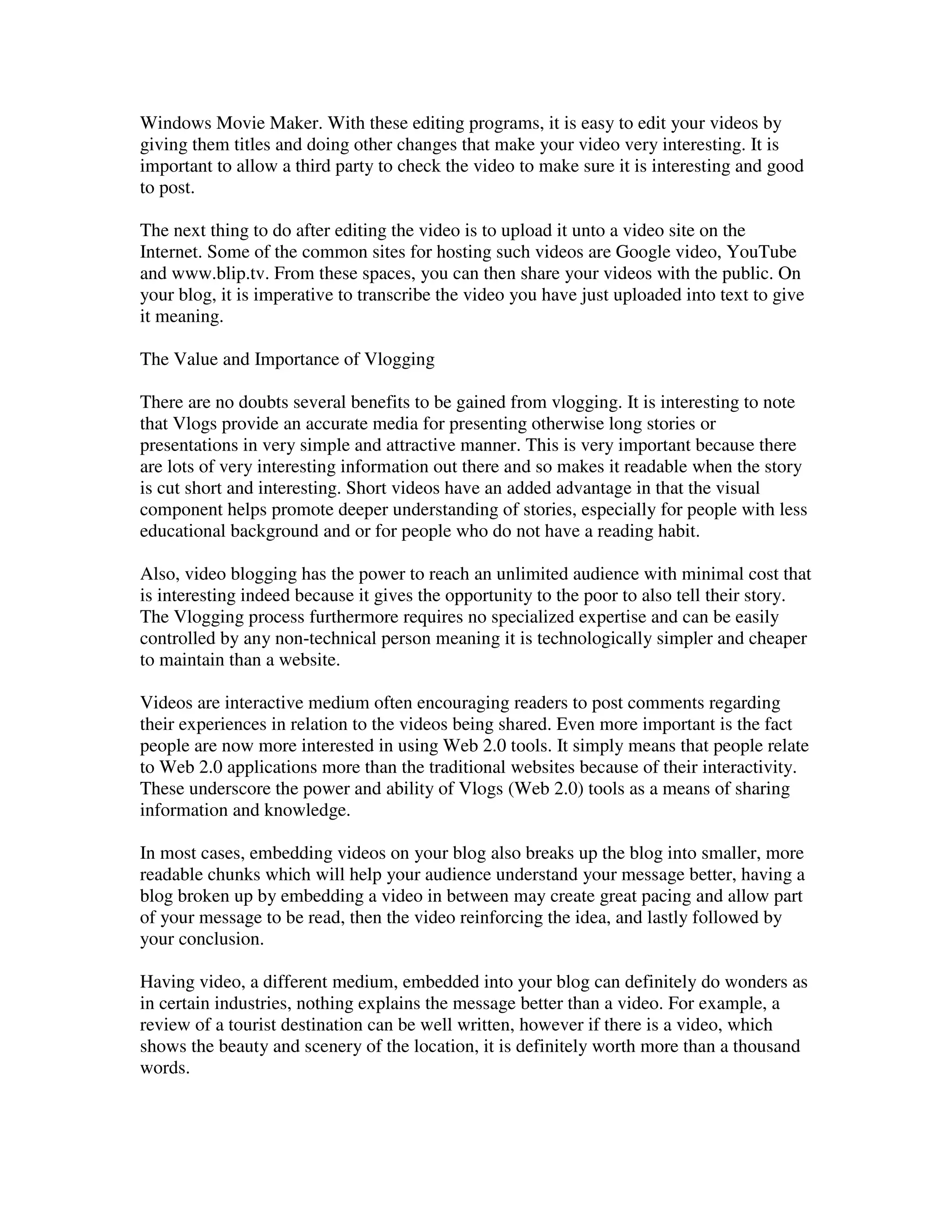 Windows Movie Maker. With these editing programs, it is easy to edit your videos by
giving them titles and doing other changes that make your video very interesting. It is
important to allow a third party to check the video to make sure it is interesting and good
to post.

The next thing to do after editing the video is to upload it unto a video site on the
Internet. Some of the common sites for hosting such videos are Google video, YouTube
and www.blip.tv. From these spaces, you can then share your videos with the public. On
your blog, it is imperative to transcribe the video you have just uploaded into text to give
it meaning.

The Value and Importance of Vlogging

There are no doubts several benefits to be gained from vlogging. It is interesting to note
that Vlogs provide an accurate media for presenting otherwise long stories or
presentations in very simple and attractive manner. This is very important because there
are lots of very interesting information out there and so makes it readable when the story
is cut short and interesting. Short videos have an added advantage in that the visual
component helps promote deeper understanding of stories, especially for people with less
educational background and or for people who do not have a reading habit.

Also, video blogging has the power to reach an unlimited audience with minimal cost that
is interesting indeed because it gives the opportunity to the poor to also tell their story.
The Vlogging process furthermore requires no specialized expertise and can be easily
controlled by any non-technical person meaning it is technologically simpler and cheaper
to maintain than a website.

Videos are interactive medium often encouraging readers to post comments regarding
their experiences in relation to the videos being shared. Even more important is the fact
people are now more interested in using Web 2.0 tools. It simply means that people relate
to Web 2.0 applications more than the traditional websites because of their interactivity.
These underscore the power and ability of Vlogs (Web 2.0) tools as a means of sharing
information and knowledge.

In most cases, embedding videos on your blog also breaks up the blog into smaller, more
readable chunks which will help your audience understand your message better, having a
blog broken up by embedding a video in between may create great pacing and allow part
of your message to be read, then the video reinforcing the idea, and lastly followed by
your conclusion.

Having video, a different medium, embedded into your blog can definitely do wonders as
in certain industries, nothing explains the message better than a video. For example, a
review of a tourist destination can be well written, however if there is a video, which
shows the beauty and scenery of the location, it is definitely worth more than a thousand
words.
 