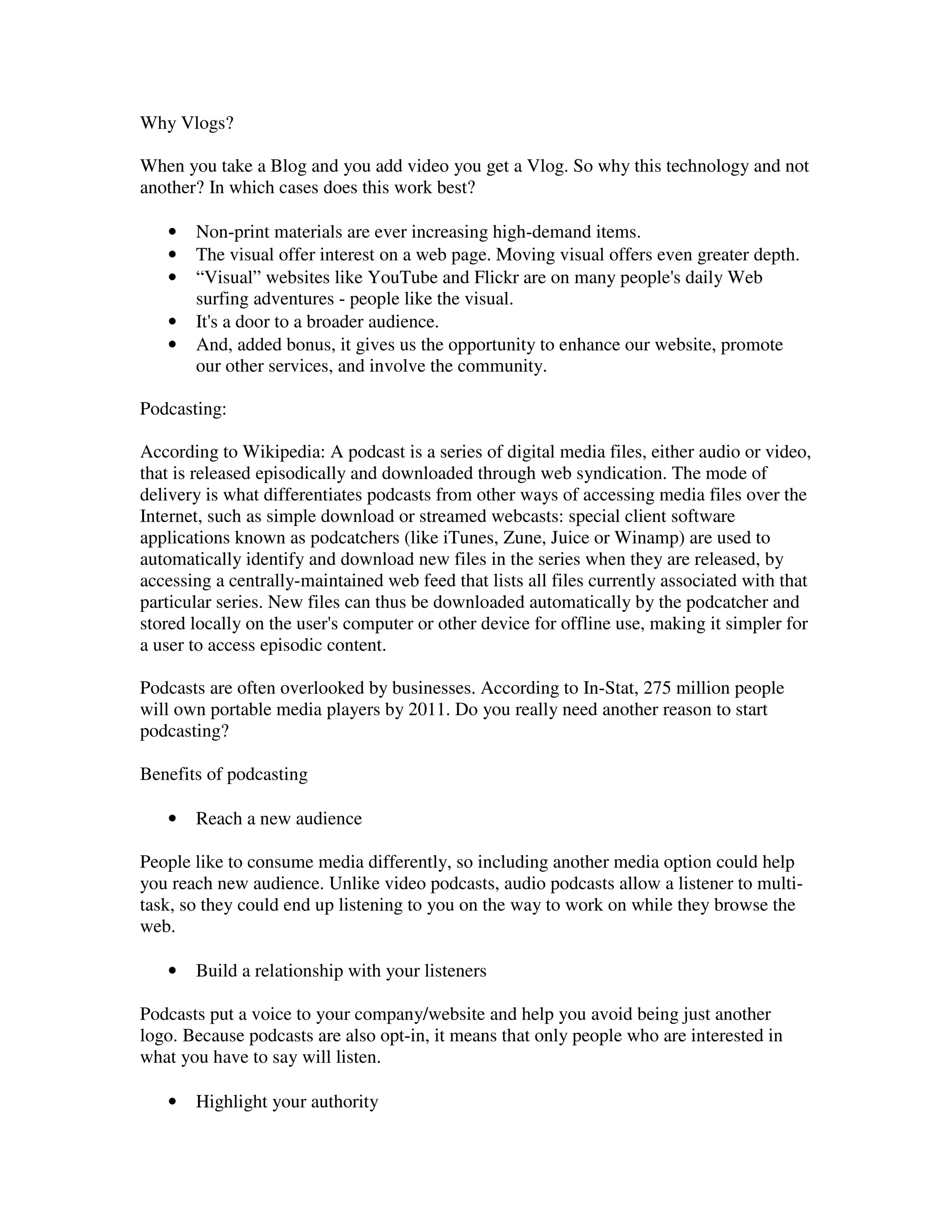 Why Vlogs?

When you take a Blog and you add video you get a Vlog. So why this technology and not
another? In which cases does this work best?

   •   Non-print materials are ever increasing high-demand items.
   •   The visual offer interest on a web page. Moving visual offers even greater depth.
   •   “Visual” websites like YouTube and Flickr are on many people's daily Web
       surfing adventures - people like the visual.
   •   It's a door to a broader audience.
   •   And, added bonus, it gives us the opportunity to enhance our website, promote
       our other services, and involve the community.

Podcasting:

According to Wikipedia: A podcast is a series of digital media files, either audio or video,
that is released episodically and downloaded through web syndication. The mode of
delivery is what differentiates podcasts from other ways of accessing media files over the
Internet, such as simple download or streamed webcasts: special client software
applications known as podcatchers (like iTunes, Zune, Juice or Winamp) are used to
automatically identify and download new files in the series when they are released, by
accessing a centrally-maintained web feed that lists all files currently associated with that
particular series. New files can thus be downloaded automatically by the podcatcher and
stored locally on the user's computer or other device for offline use, making it simpler for
a user to access episodic content.

Podcasts are often overlooked by businesses. According to In-Stat, 275 million people
will own portable media players by 2011. Do you really need another reason to start
podcasting?

Benefits of podcasting

   •   Reach a new audience

People like to consume media differently, so including another media option could help
you reach new audience. Unlike video podcasts, audio podcasts allow a listener to multi-
task, so they could end up listening to you on the way to work on while they browse the
web.

   •   Build a relationship with your listeners

Podcasts put a voice to your company/website and help you avoid being just another
logo. Because podcasts are also opt-in, it means that only people who are interested in
what you have to say will listen.

   •   Highlight your authority
 