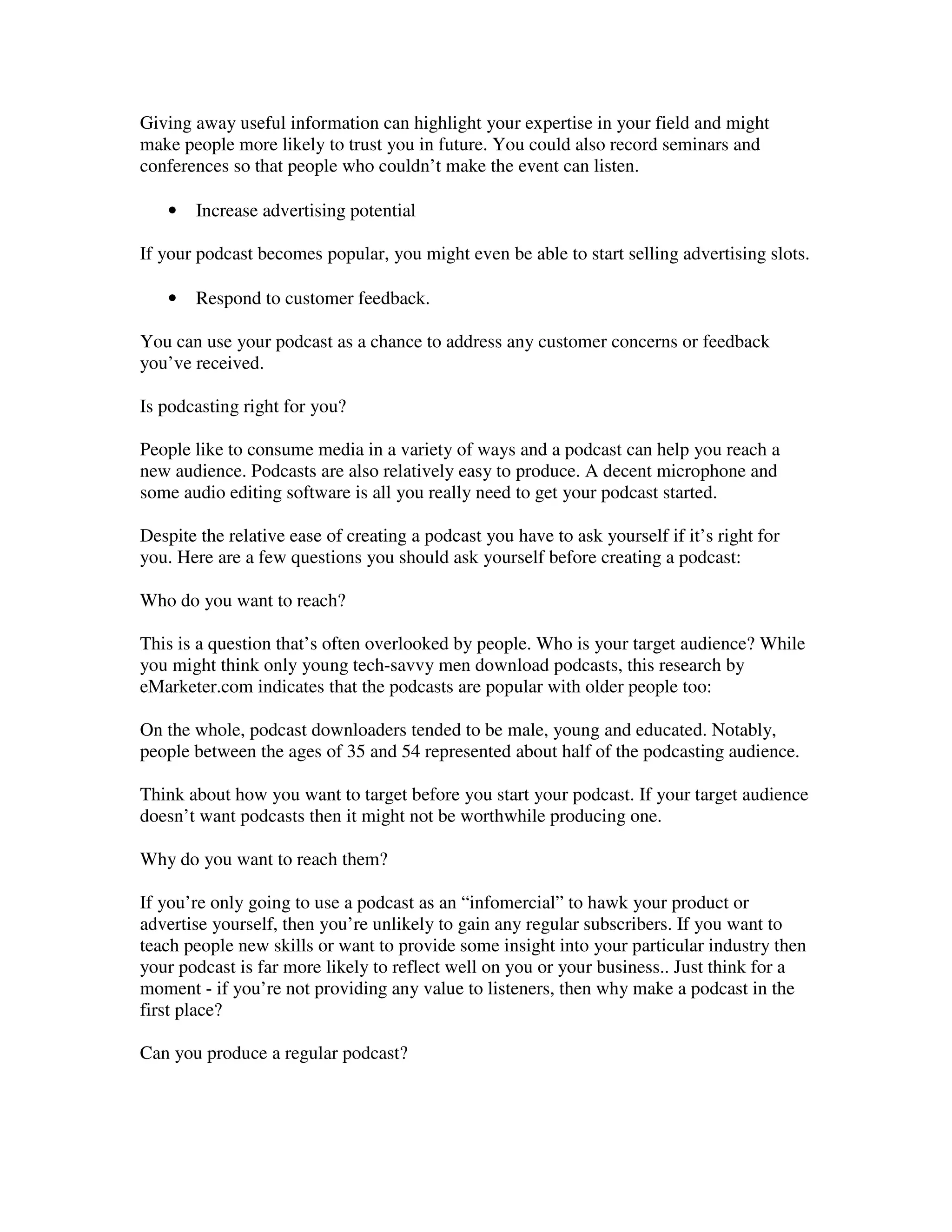 Giving away useful information can highlight your expertise in your field and might
make people more likely to trust you in future. You could also record seminars and
conferences so that people who couldn’t make the event can listen.

   •   Increase advertising potential

If your podcast becomes popular, you might even be able to start selling advertising slots.

   •   Respond to customer feedback.

You can use your podcast as a chance to address any customer concerns or feedback
you’ve received.

Is podcasting right for you?

People like to consume media in a variety of ways and a podcast can help you reach a
new audience. Podcasts are also relatively easy to produce. A decent microphone and
some audio editing software is all you really need to get your podcast started.

Despite the relative ease of creating a podcast you have to ask yourself if it’s right for
you. Here are a few questions you should ask yourself before creating a podcast:

Who do you want to reach?

This is a question that’s often overlooked by people. Who is your target audience? While
you might think only young tech-savvy men download podcasts, this research by
eMarketer.com indicates that the podcasts are popular with older people too:

On the whole, podcast downloaders tended to be male, young and educated. Notably,
people between the ages of 35 and 54 represented about half of the podcasting audience.

Think about how you want to target before you start your podcast. If your target audience
doesn’t want podcasts then it might not be worthwhile producing one.

Why do you want to reach them?

If you’re only going to use a podcast as an “infomercial” to hawk your product or
advertise yourself, then you’re unlikely to gain any regular subscribers. If you want to
teach people new skills or want to provide some insight into your particular industry then
your podcast is far more likely to reflect well on you or your business.. Just think for a
moment - if you’re not providing any value to listeners, then why make a podcast in the
first place?

Can you produce a regular podcast?
 