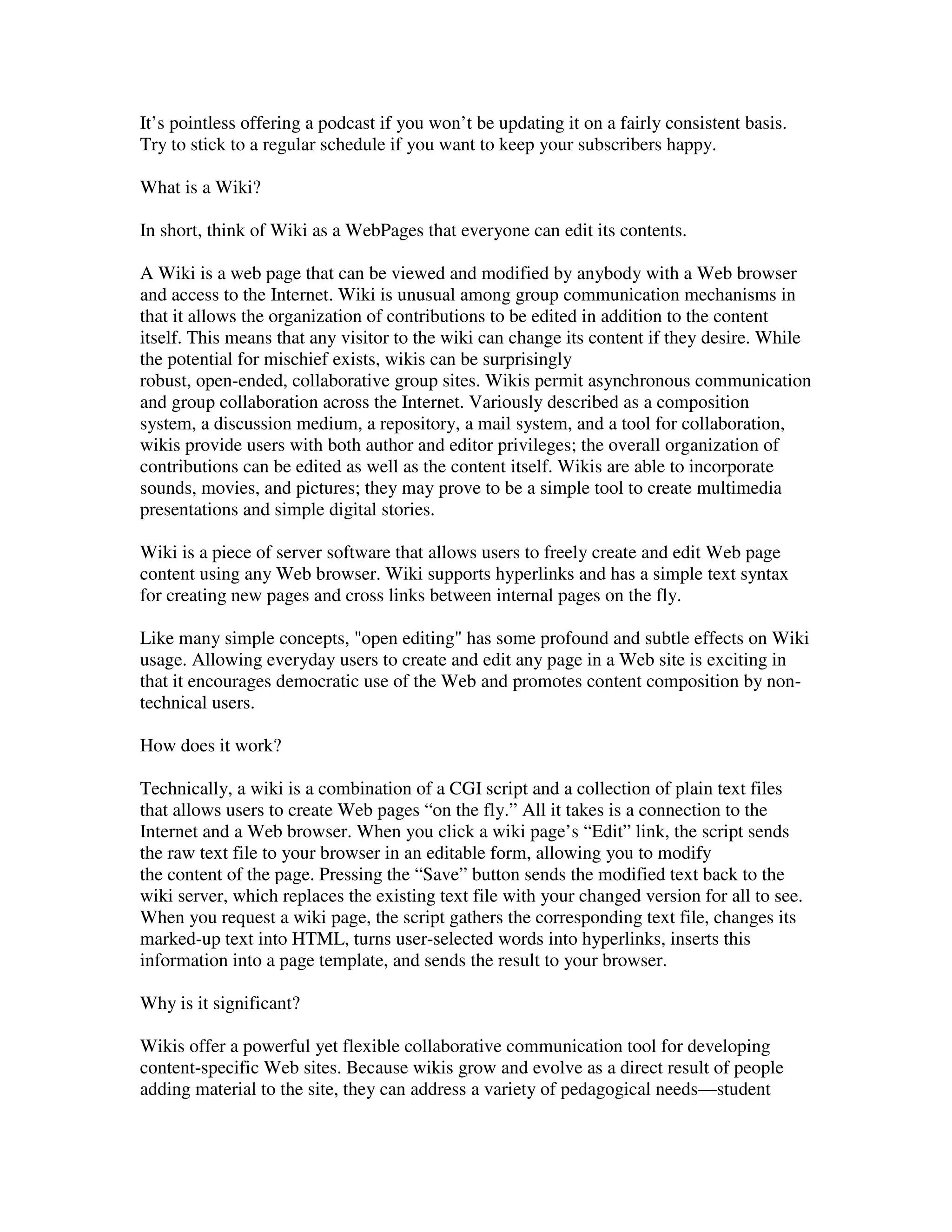 It’s pointless offering a podcast if you won’t be updating it on a fairly consistent basis.
Try to stick to a regular schedule if you want to keep your subscribers happy.

What is a Wiki?

In short, think of Wiki as a WebPages that everyone can edit its contents.

A Wiki is a web page that can be viewed and modified by anybody with a Web browser
and access to the Internet. Wiki is unusual among group communication mechanisms in
that it allows the organization of contributions to be edited in addition to the content
itself. This means that any visitor to the wiki can change its content if they desire. While
the potential for mischief exists, wikis can be surprisingly
robust, open-ended, collaborative group sites. Wikis permit asynchronous communication
and group collaboration across the Internet. Variously described as a composition
system, a discussion medium, a repository, a mail system, and a tool for collaboration,
wikis provide users with both author and editor privileges; the overall organization of
contributions can be edited as well as the content itself. Wikis are able to incorporate
sounds, movies, and pictures; they may prove to be a simple tool to create multimedia
presentations and simple digital stories.

Wiki is a piece of server software that allows users to freely create and edit Web page
content using any Web browser. Wiki supports hyperlinks and has a simple text syntax
for creating new pages and cross links between internal pages on the fly.

Like many simple concepts, "open editing" has some profound and subtle effects on Wiki
usage. Allowing everyday users to create and edit any page in a Web site is exciting in
that it encourages democratic use of the Web and promotes content composition by non-
technical users.

How does it work?

Technically, a wiki is a combination of a CGI script and a collection of plain text files
that allows users to create Web pages “on the fly.” All it takes is a connection to the
Internet and a Web browser. When you click a wiki page’s “Edit” link, the script sends
the raw text file to your browser in an editable form, allowing you to modify
the content of the page. Pressing the “Save” button sends the modified text back to the
wiki server, which replaces the existing text file with your changed version for all to see.
When you request a wiki page, the script gathers the corresponding text file, changes its
marked-up text into HTML, turns user-selected words into hyperlinks, inserts this
information into a page template, and sends the result to your browser.

Why is it significant?

Wikis offer a powerful yet flexible collaborative communication tool for developing
content-specific Web sites. Because wikis grow and evolve as a direct result of people
adding material to the site, they can address a variety of pedagogical needs—student
 