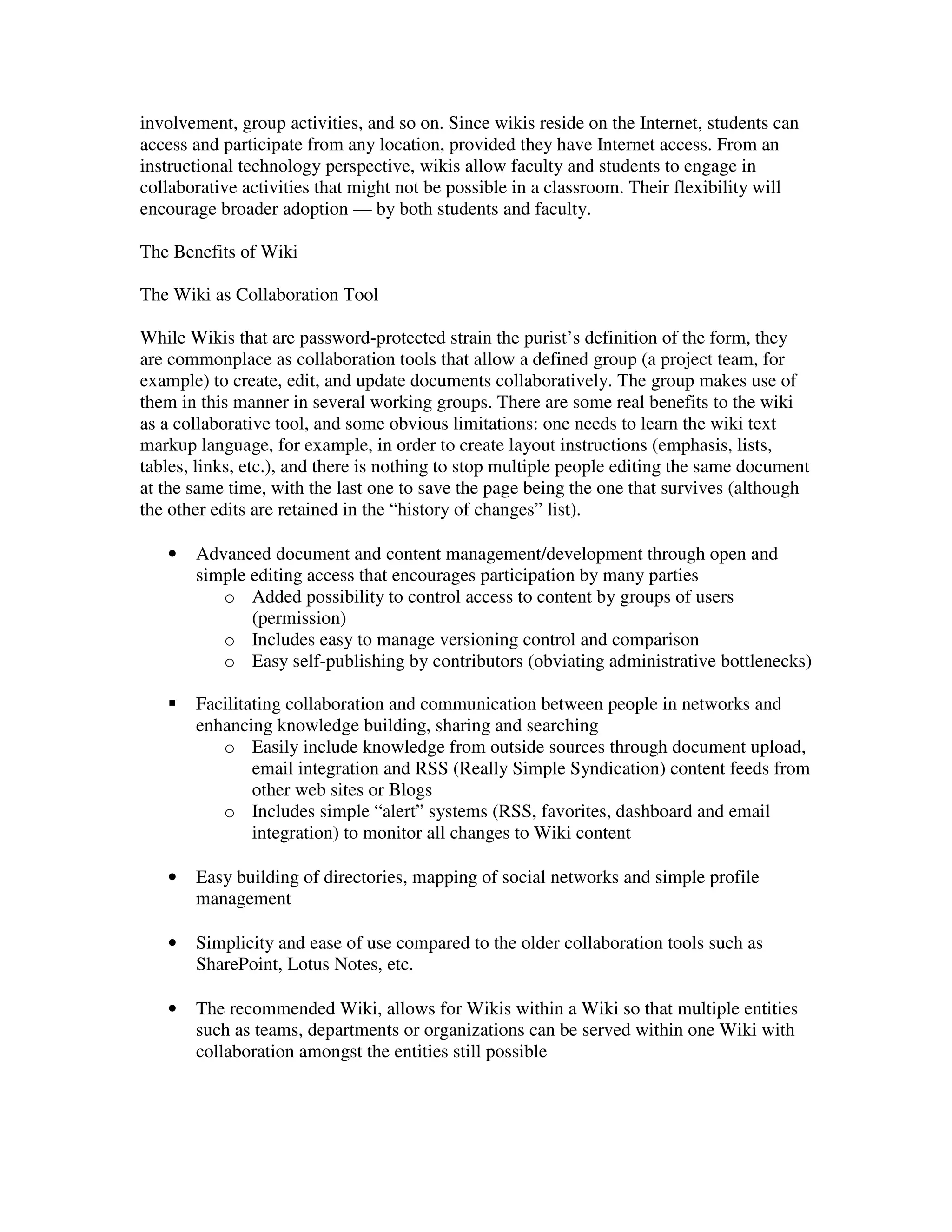 involvement, group activities, and so on. Since wikis reside on the Internet, students can
access and participate from any location, provided they have Internet access. From an
instructional technology perspective, wikis allow faculty and students to engage in
collaborative activities that might not be possible in a classroom. Their flexibility will
encourage broader adoption — by both students and faculty.

The Benefits of Wiki

The Wiki as Collaboration Tool

While Wikis that are password-protected strain the purist’s definition of the form, they
are commonplace as collaboration tools that allow a defined group (a project team, for
example) to create, edit, and update documents collaboratively. The group makes use of
them in this manner in several working groups. There are some real benefits to the wiki
as a collaborative tool, and some obvious limitations: one needs to learn the wiki text
markup language, for example, in order to create layout instructions (emphasis, lists,
tables, links, etc.), and there is nothing to stop multiple people editing the same document
at the same time, with the last one to save the page being the one that survives (although
the other edits are retained in the “history of changes” list).

   •   Advanced document and content management/development through open and
       simple editing access that encourages participation by many parties
          o Added possibility to control access to content by groups of users
              (permission)
          o Includes easy to manage versioning control and comparison
          o Easy self-publishing by contributors (obviating administrative bottlenecks)

       Facilitating collaboration and communication between people in networks and
       enhancing knowledge building, sharing and searching
          o Easily include knowledge from outside sources through document upload,
               email integration and RSS (Really Simple Syndication) content feeds from
               other web sites or Blogs
          o Includes simple “alert” systems (RSS, favorites, dashboard and email
               integration) to monitor all changes to Wiki content

   •   Easy building of directories, mapping of social networks and simple profile
       management

   •   Simplicity and ease of use compared to the older collaboration tools such as
       SharePoint, Lotus Notes, etc.

   •   The recommended Wiki, allows for Wikis within a Wiki so that multiple entities
       such as teams, departments or organizations can be served within one Wiki with
       collaboration amongst the entities still possible
 