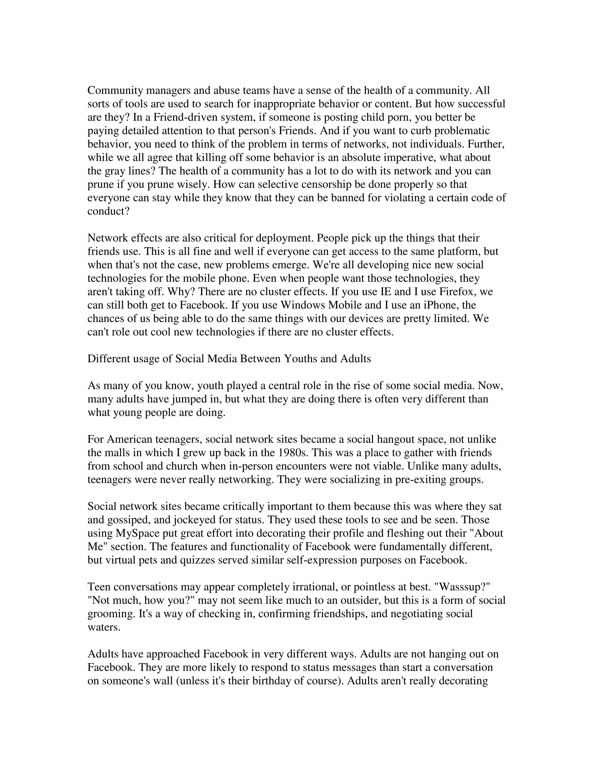Community managers and abuse teams have a sense of the health of a community. All
sorts of tools are used to search for inappropriate behavior or content. But how successful
are they? In a Friend-driven system, if someone is posting child porn, you better be
paying detailed attention to that person's Friends. And if you want to curb problematic
behavior, you need to think of the problem in terms of networks, not individuals. Further,
while we all agree that killing off some behavior is an absolute imperative, what about
the gray lines? The health of a community has a lot to do with its network and you can
prune if you prune wisely. How can selective censorship be done properly so that
everyone can stay while they know that they can be banned for violating a certain code of
conduct?

Network effects are also critical for deployment. People pick up the things that their
friends use. This is all fine and well if everyone can get access to the same platform, but
when that's not the case, new problems emerge. We're all developing nice new social
technologies for the mobile phone. Even when people want those technologies, they
aren't taking off. Why? There are no cluster effects. If you use IE and I use Firefox, we
can still both get to Facebook. If you use Windows Mobile and I use an iPhone, the
chances of us being able to do the same things with our devices are pretty limited. We
can't role out cool new technologies if there are no cluster effects.

Different usage of Social Media Between Youths and Adults

As many of you know, youth played a central role in the rise of some social media. Now,
many adults have jumped in, but what they are doing there is often very different than
what young people are doing.

For American teenagers, social network sites became a social hangout space, not unlike
the malls in which I grew up back in the 1980s. This was a place to gather with friends
from school and church when in-person encounters were not viable. Unlike many adults,
teenagers were never really networking. They were socializing in pre-exiting groups.

Social network sites became critically important to them because this was where they sat
and gossiped, and jockeyed for status. They used these tools to see and be seen. Those
using MySpace put great effort into decorating their profile and fleshing out their "About
Me" section. The features and functionality of Facebook were fundamentally different,
but virtual pets and quizzes served similar self-expression purposes on Facebook.

Teen conversations may appear completely irrational, or pointless at best. "Wasssup?"
"Not much, how you?" may not seem like much to an outsider, but this is a form of social
grooming. It's a way of checking in, confirming friendships, and negotiating social
waters.

Adults have approached Facebook in very different ways. Adults are not hanging out on
Facebook. They are more likely to respond to status messages than start a conversation
on someone's wall (unless it's their birthday of course). Adults aren't really decorating
 