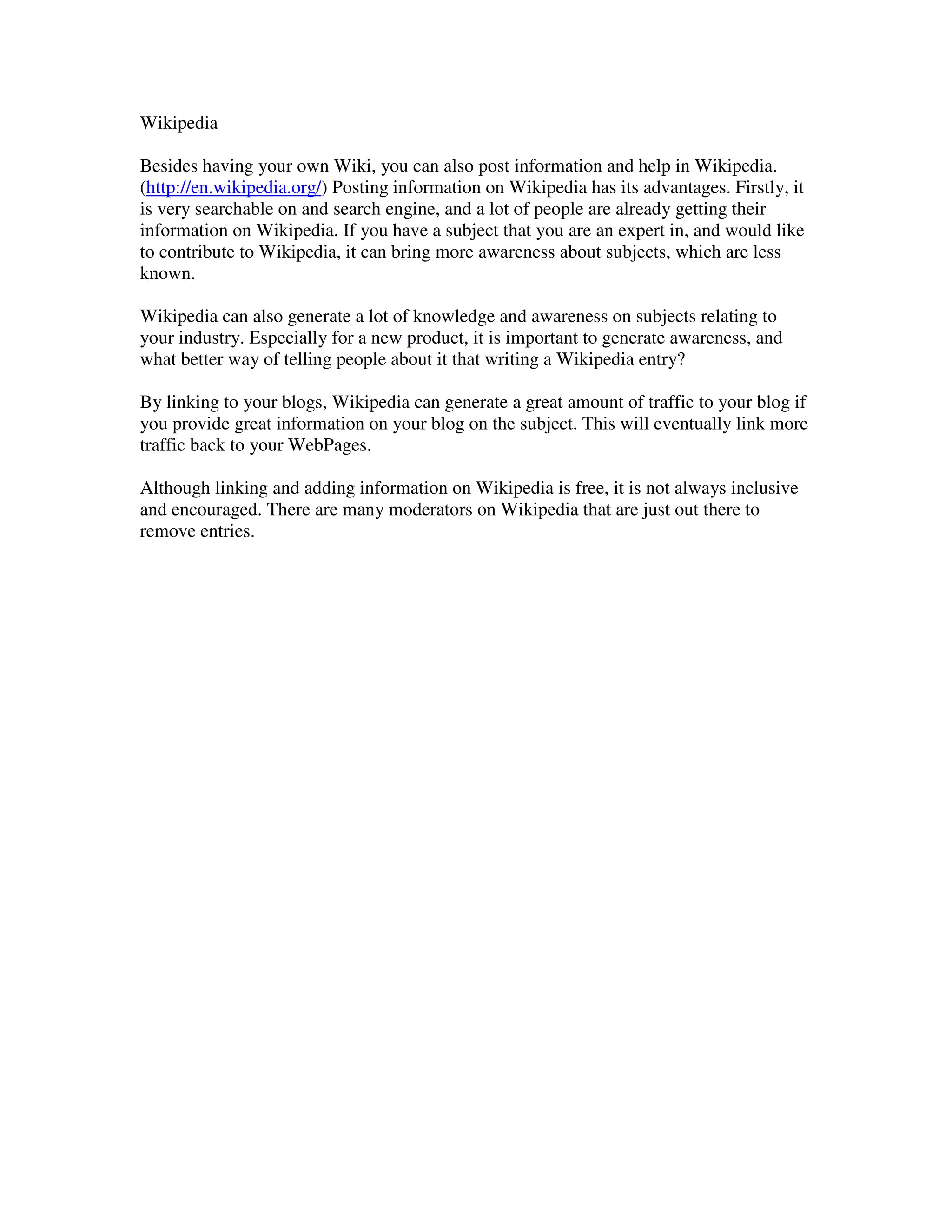 Wikipedia

Besides having your own Wiki, you can also post information and help in Wikipedia.
(http://en.wikipedia.org/) Posting information on Wikipedia has its advantages. Firstly, it
is very searchable on and search engine, and a lot of people are already getting their
information on Wikipedia. If you have a subject that you are an expert in, and would like
to contribute to Wikipedia, it can bring more awareness about subjects, which are less
known.

Wikipedia can also generate a lot of knowledge and awareness on subjects relating to
your industry. Especially for a new product, it is important to generate awareness, and
what better way of telling people about it that writing a Wikipedia entry?

By linking to your blogs, Wikipedia can generate a great amount of traffic to your blog if
you provide great information on your blog on the subject. This will eventually link more
traffic back to your WebPages.

Although linking and adding information on Wikipedia is free, it is not always inclusive
and encouraged. There are many moderators on Wikipedia that are just out there to
remove entries.
 