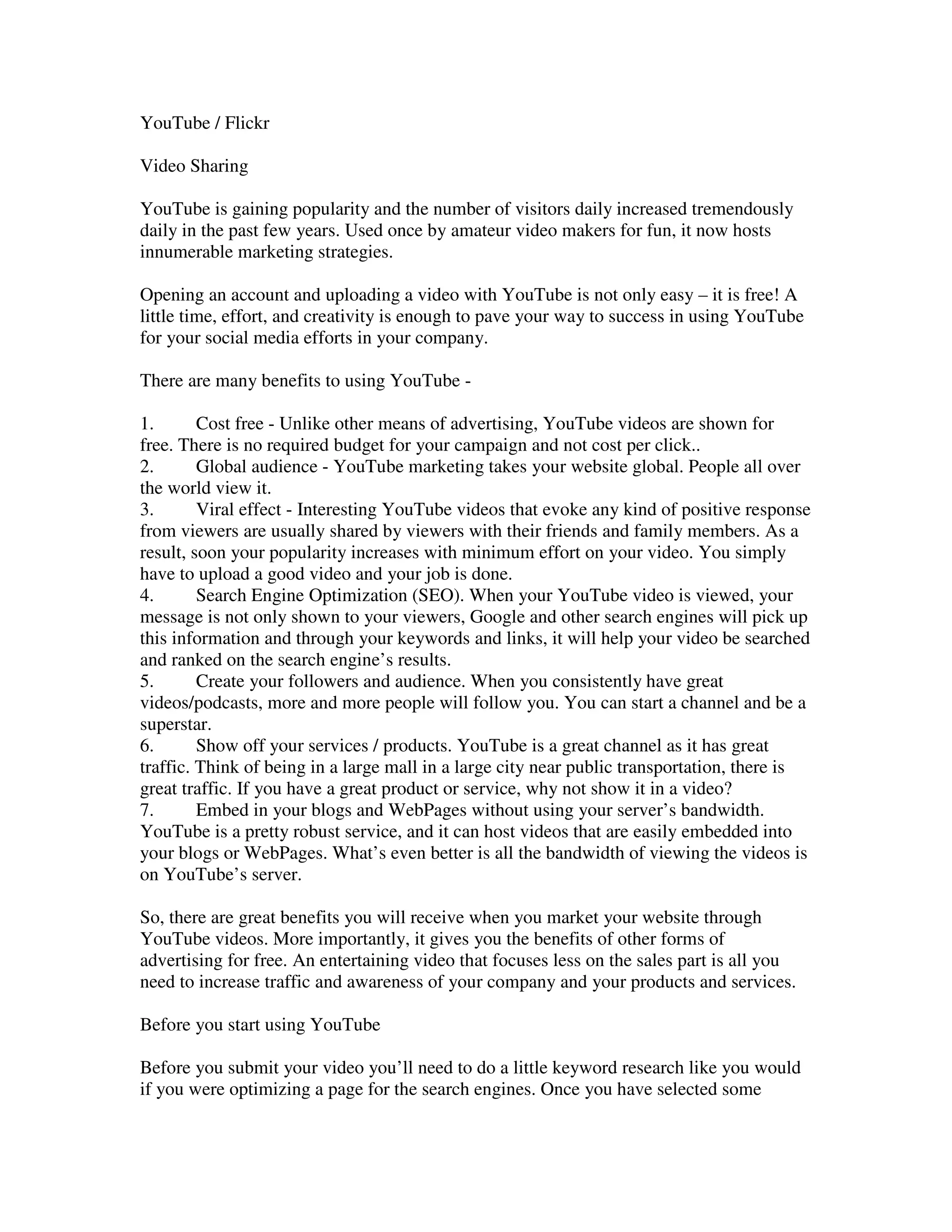 YouTube / Flickr

Video Sharing

YouTube is gaining popularity and the number of visitors daily increased tremendously
daily in the past few years. Used once by amateur video makers for fun, it now hosts
innumerable marketing strategies.

Opening an account and uploading a video with YouTube is not only easy – it is free! A
little time, effort, and creativity is enough to pave your way to success in using YouTube
for your social media efforts in your company.

There are many benefits to using YouTube -

1.       Cost free - Unlike other means of advertising, YouTube videos are shown for
free. There is no required budget for your campaign and not cost per click..
2.       Global audience - YouTube marketing takes your website global. People all over
the world view it.
3.       Viral effect - Interesting YouTube videos that evoke any kind of positive response
from viewers are usually shared by viewers with their friends and family members. As a
result, soon your popularity increases with minimum effort on your video. You simply
have to upload a good video and your job is done.
4.       Search Engine Optimization (SEO). When your YouTube video is viewed, your
message is not only shown to your viewers, Google and other search engines will pick up
this information and through your keywords and links, it will help your video be searched
and ranked on the search engine’s results.
5.       Create your followers and audience. When you consistently have great
videos/podcasts, more and more people will follow you. You can start a channel and be a
superstar.
6.       Show off your services / products. YouTube is a great channel as it has great
traffic. Think of being in a large mall in a large city near public transportation, there is
great traffic. If you have a great product or service, why not show it in a video?
7.       Embed in your blogs and WebPages without using your server’s bandwidth.
YouTube is a pretty robust service, and it can host videos that are easily embedded into
your blogs or WebPages. What’s even better is all the bandwidth of viewing the videos is
on YouTube’s server.

So, there are great benefits you will receive when you market your website through
YouTube videos. More importantly, it gives you the benefits of other forms of
advertising for free. An entertaining video that focuses less on the sales part is all you
need to increase traffic and awareness of your company and your products and services.

Before you start using YouTube

Before you submit your video you’ll need to do a little keyword research like you would
if you were optimizing a page for the search engines. Once you have selected some
 