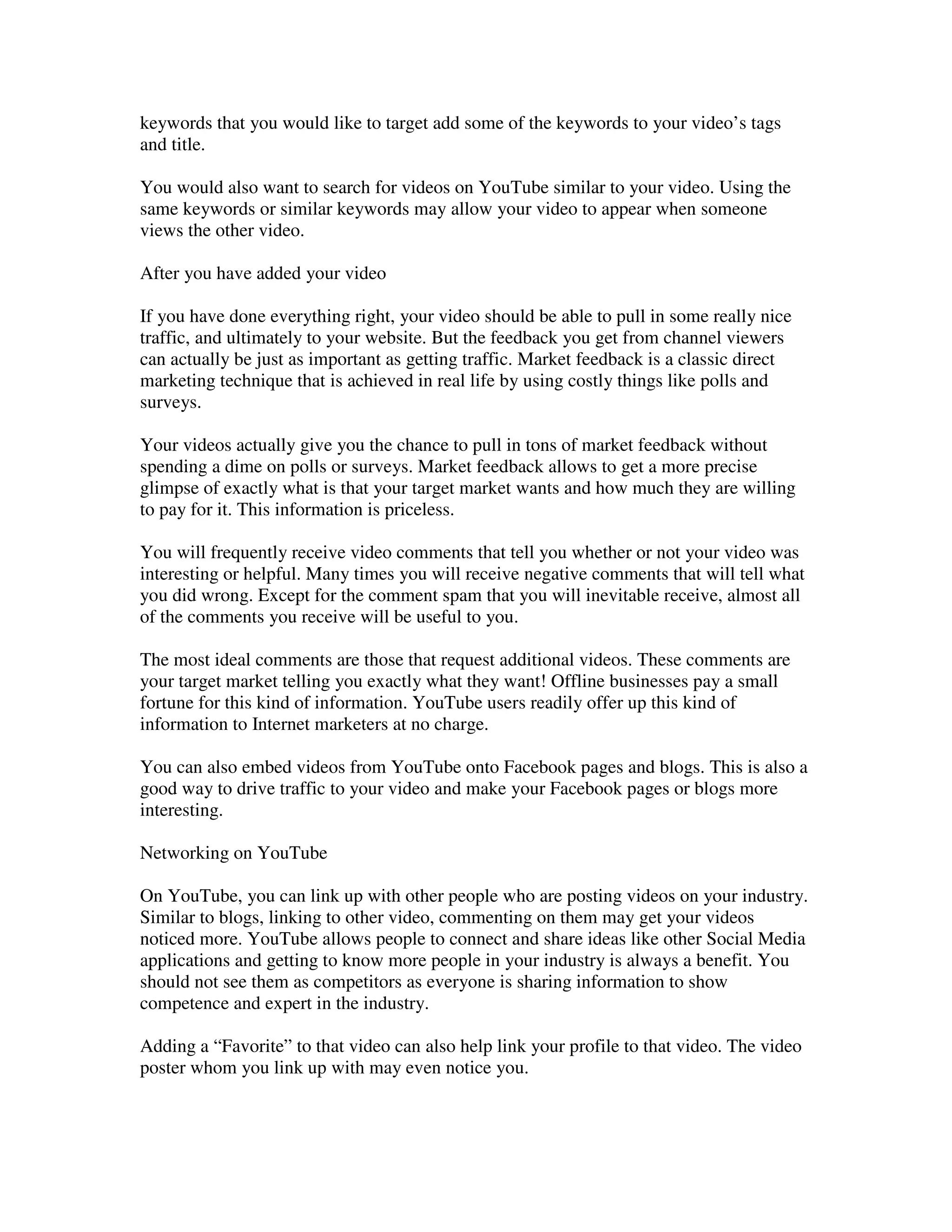 keywords that you would like to target add some of the keywords to your video’s tags
and title.

You would also want to search for videos on YouTube similar to your video. Using the
same keywords or similar keywords may allow your video to appear when someone
views the other video.

After you have added your video

If you have done everything right, your video should be able to pull in some really nice
traffic, and ultimately to your website. But the feedback you get from channel viewers
can actually be just as important as getting traffic. Market feedback is a classic direct
marketing technique that is achieved in real life by using costly things like polls and
surveys.

Your videos actually give you the chance to pull in tons of market feedback without
spending a dime on polls or surveys. Market feedback allows to get a more precise
glimpse of exactly what is that your target market wants and how much they are willing
to pay for it. This information is priceless.

You will frequently receive video comments that tell you whether or not your video was
interesting or helpful. Many times you will receive negative comments that will tell what
you did wrong. Except for the comment spam that you will inevitable receive, almost all
of the comments you receive will be useful to you.

The most ideal comments are those that request additional videos. These comments are
your target market telling you exactly what they want! Offline businesses pay a small
fortune for this kind of information. YouTube users readily offer up this kind of
information to Internet marketers at no charge.

You can also embed videos from YouTube onto Facebook pages and blogs. This is also a
good way to drive traffic to your video and make your Facebook pages or blogs more
interesting.

Networking on YouTube

On YouTube, you can link up with other people who are posting videos on your industry.
Similar to blogs, linking to other video, commenting on them may get your videos
noticed more. YouTube allows people to connect and share ideas like other Social Media
applications and getting to know more people in your industry is always a benefit. You
should not see them as competitors as everyone is sharing information to show
competence and expert in the industry.

Adding a “Favorite” to that video can also help link your profile to that video. The video
poster whom you link up with may even notice you.
 
