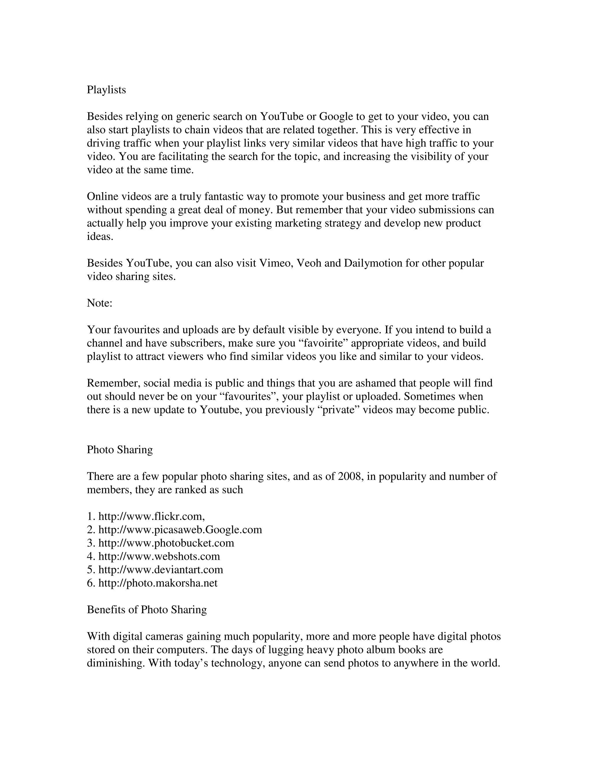 Playlists

Besides relying on generic search on YouTube or Google to get to your video, you can
also start playlists to chain videos that are related together. This is very effective in
driving traffic when your playlist links very similar videos that have high traffic to your
video. You are facilitating the search for the topic, and increasing the visibility of your
video at the same time.

Online videos are a truly fantastic way to promote your business and get more traffic
without spending a great deal of money. But remember that your video submissions can
actually help you improve your existing marketing strategy and develop new product
ideas.

Besides YouTube, you can also visit Vimeo, Veoh and Dailymotion for other popular
video sharing sites.

Note:

Your favourites and uploads are by default visible by everyone. If you intend to build a
channel and have subscribers, make sure you “favoirite” appropriate videos, and build
playlist to attract viewers who find similar videos you like and similar to your videos.

Remember, social media is public and things that you are ashamed that people will find
out should never be on your “favourites”, your playlist or uploaded. Sometimes when
there is a new update to Youtube, you previously “private” videos may become public.


Photo Sharing

There are a few popular photo sharing sites, and as of 2008, in popularity and number of
members, they are ranked as such

1. http://www.flickr.com,
2. http://www.picasaweb.Google.com
3. http://www.photobucket.com
4. http://www.webshots.com
5. http://www.deviantart.com
6. http://photo.makorsha.net

Benefits of Photo Sharing

With digital cameras gaining much popularity, more and more people have digital photos
stored on their computers. The days of lugging heavy photo album books are
diminishing. With today’s technology, anyone can send photos to anywhere in the world.
 
