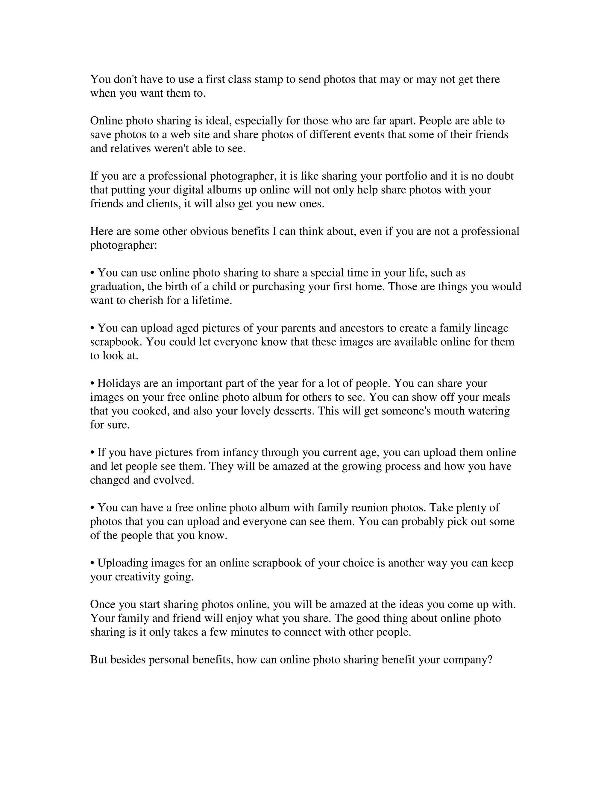 You don't have to use a first class stamp to send photos that may or may not get there
when you want them to.

Online photo sharing is ideal, especially for those who are far apart. People are able to
save photos to a web site and share photos of different events that some of their friends
and relatives weren't able to see.

If you are a professional photographer, it is like sharing your portfolio and it is no doubt
that putting your digital albums up online will not only help share photos with your
friends and clients, it will also get you new ones.

Here are some other obvious benefits I can think about, even if you are not a professional
photographer:

• You can use online photo sharing to share a special time in your life, such as
graduation, the birth of a child or purchasing your first home. Those are things you would
want to cherish for a lifetime.

• You can upload aged pictures of your parents and ancestors to create a family lineage
scrapbook. You could let everyone know that these images are available online for them
to look at.

• Holidays are an important part of the year for a lot of people. You can share your
images on your free online photo album for others to see. You can show off your meals
that you cooked, and also your lovely desserts. This will get someone's mouth watering
for sure.

• If you have pictures from infancy through you current age, you can upload them online
and let people see them. They will be amazed at the growing process and how you have
changed and evolved.

• You can have a free online photo album with family reunion photos. Take plenty of
photos that you can upload and everyone can see them. You can probably pick out some
of the people that you know.

• Uploading images for an online scrapbook of your choice is another way you can keep
your creativity going.

Once you start sharing photos online, you will be amazed at the ideas you come up with.
Your family and friend will enjoy what you share. The good thing about online photo
sharing is it only takes a few minutes to connect with other people.

But besides personal benefits, how can online photo sharing benefit your company?
 