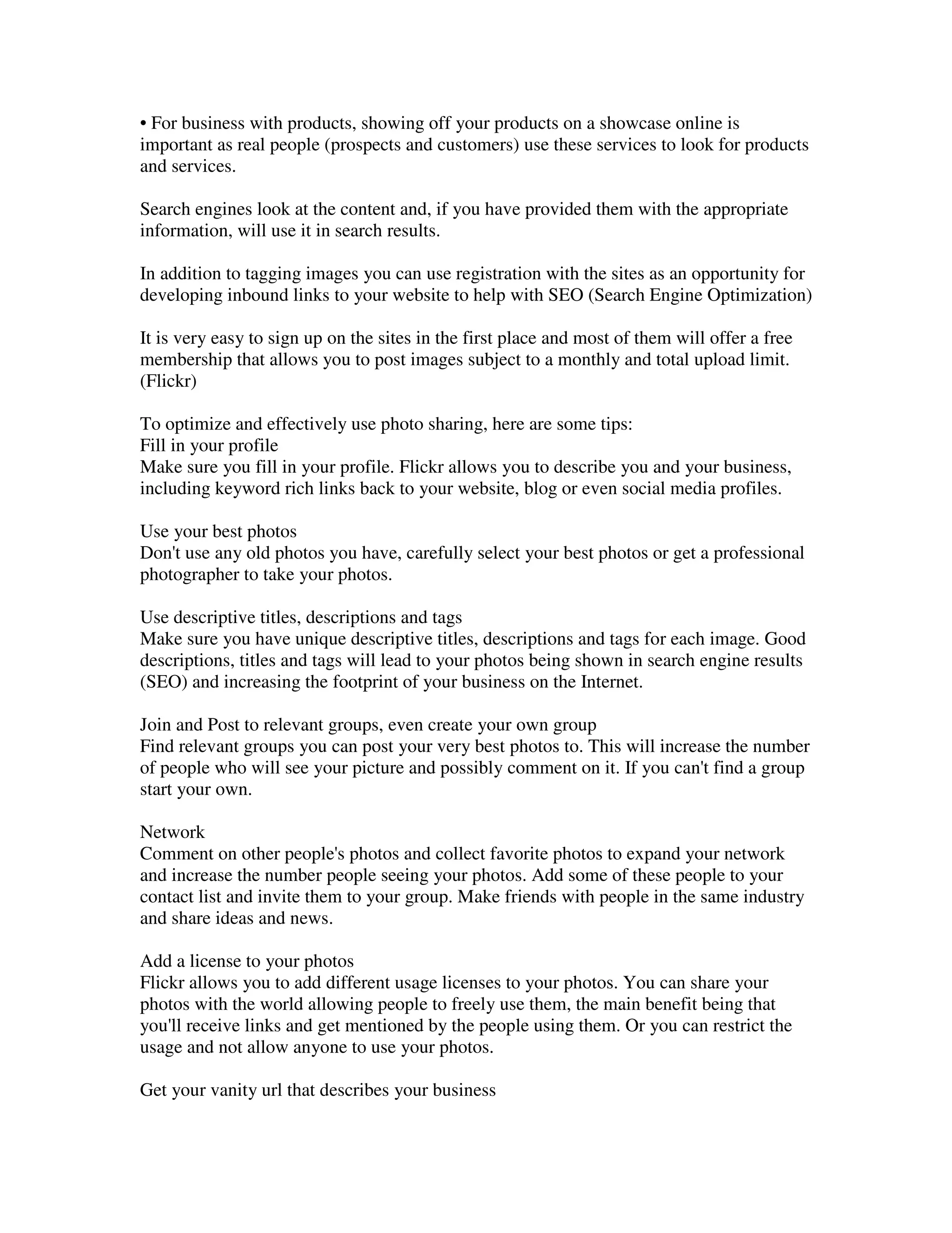 • For business with products, showing off your products on a showcase online is
important as real people (prospects and customers) use these services to look for products
and services.

Search engines look at the content and, if you have provided them with the appropriate
information, will use it in search results.

In addition to tagging images you can use registration with the sites as an opportunity for
developing inbound links to your website to help with SEO (Search Engine Optimization)

It is very easy to sign up on the sites in the first place and most of them will offer a free
membership that allows you to post images subject to a monthly and total upload limit.
(Flickr)

To optimize and effectively use photo sharing, here are some tips:
Fill in your profile
Make sure you fill in your profile. Flickr allows you to describe you and your business,
including keyword rich links back to your website, blog or even social media profiles.

Use your best photos
Don't use any old photos you have, carefully select your best photos or get a professional
photographer to take your photos.

Use descriptive titles, descriptions and tags
Make sure you have unique descriptive titles, descriptions and tags for each image. Good
descriptions, titles and tags will lead to your photos being shown in search engine results
(SEO) and increasing the footprint of your business on the Internet.

Join and Post to relevant groups, even create your own group
Find relevant groups you can post your very best photos to. This will increase the number
of people who will see your picture and possibly comment on it. If you can't find a group
start your own.

Network
Comment on other people's photos and collect favorite photos to expand your network
and increase the number people seeing your photos. Add some of these people to your
contact list and invite them to your group. Make friends with people in the same industry
and share ideas and news.

Add a license to your photos
Flickr allows you to add different usage licenses to your photos. You can share your
photos with the world allowing people to freely use them, the main benefit being that
you'll receive links and get mentioned by the people using them. Or you can restrict the
usage and not allow anyone to use your photos.

Get your vanity url that describes your business
 