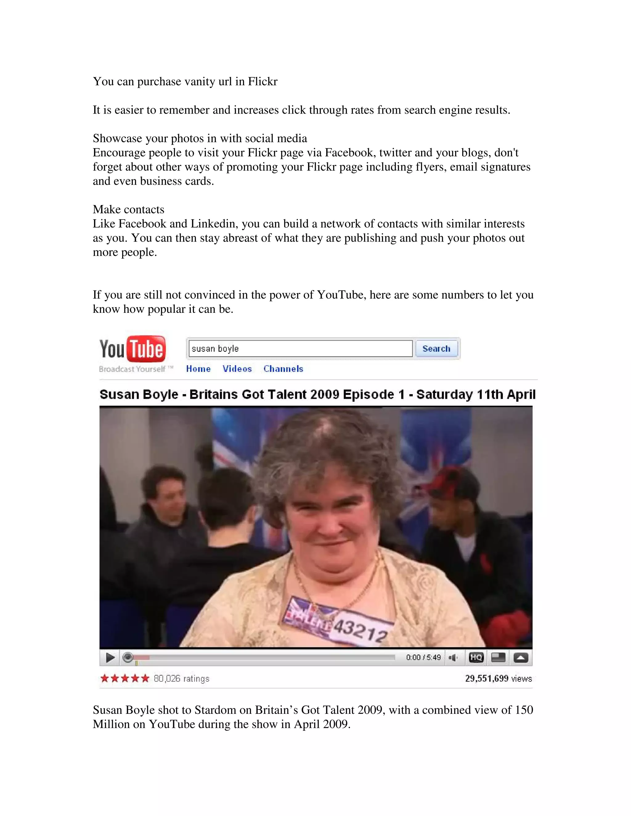 You can purchase vanity url in Flickr

It is easier to remember and increases click through rates from search engine results.

Showcase your photos in with social media
Encourage people to visit your Flickr page via Facebook, twitter and your blogs, don't
forget about other ways of promoting your Flickr page including flyers, email signatures
and even business cards.

Make contacts
Like Facebook and Linkedin, you can build a network of contacts with similar interests
as you. You can then stay abreast of what they are publishing and push your photos out
more people.


If you are still not convinced in the power of YouTube, here are some numbers to let you
know how popular it can be.




Susan Boyle shot to Stardom on Britain’s Got Talent 2009, with a combined view of 150
Million on YouTube during the show in April 2009.
 