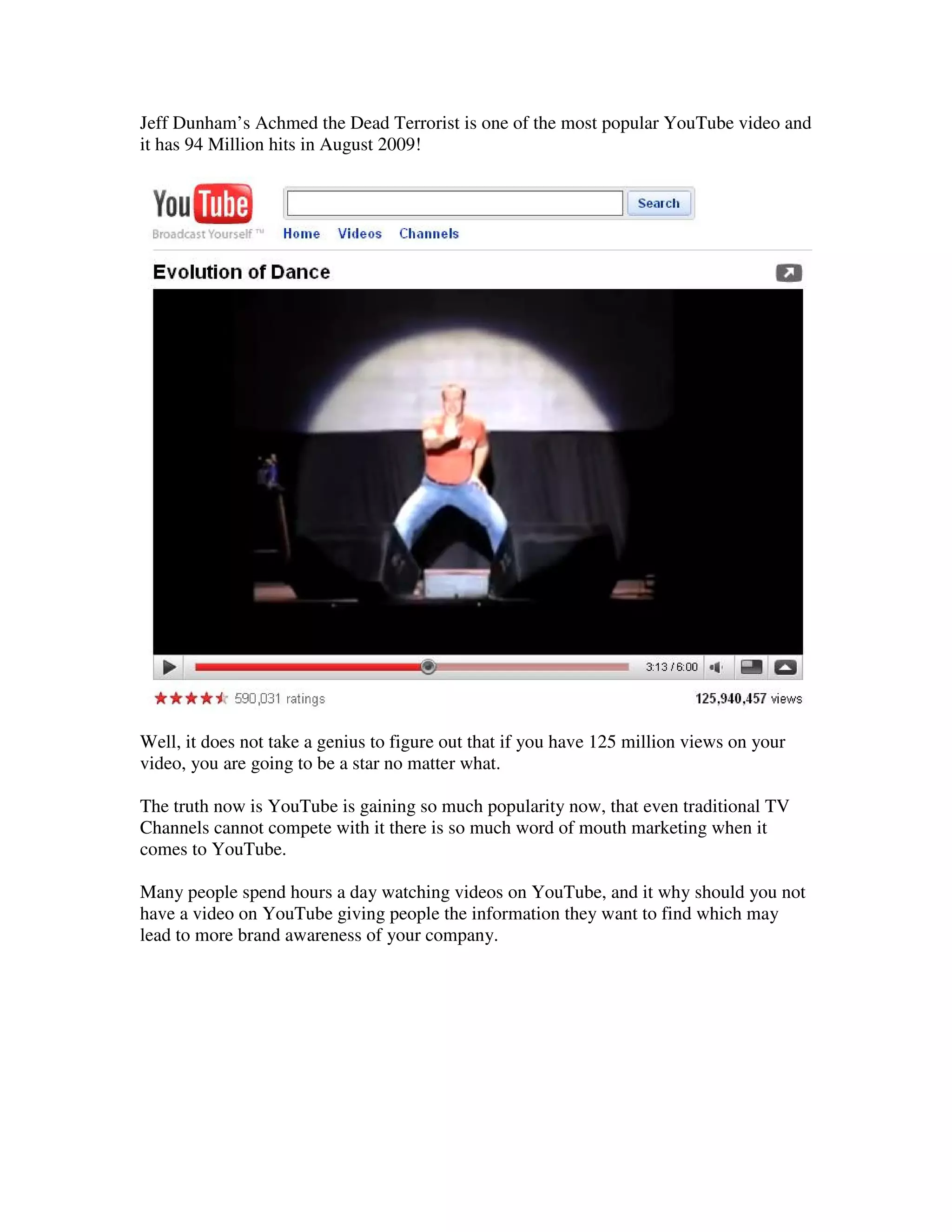 Jeff Dunham’s Achmed the Dead Terrorist is one of the most popular YouTube video and
it has 94 Million hits in August 2009!




Well, it does not take a genius to figure out that if you have 125 million views on your
video, you are going to be a star no matter what.

The truth now is YouTube is gaining so much popularity now, that even traditional TV
Channels cannot compete with it there is so much word of mouth marketing when it
comes to YouTube.

Many people spend hours a day watching videos on YouTube, and it why should you not
have a video on YouTube giving people the information they want to find which may
lead to more brand awareness of your company.
 