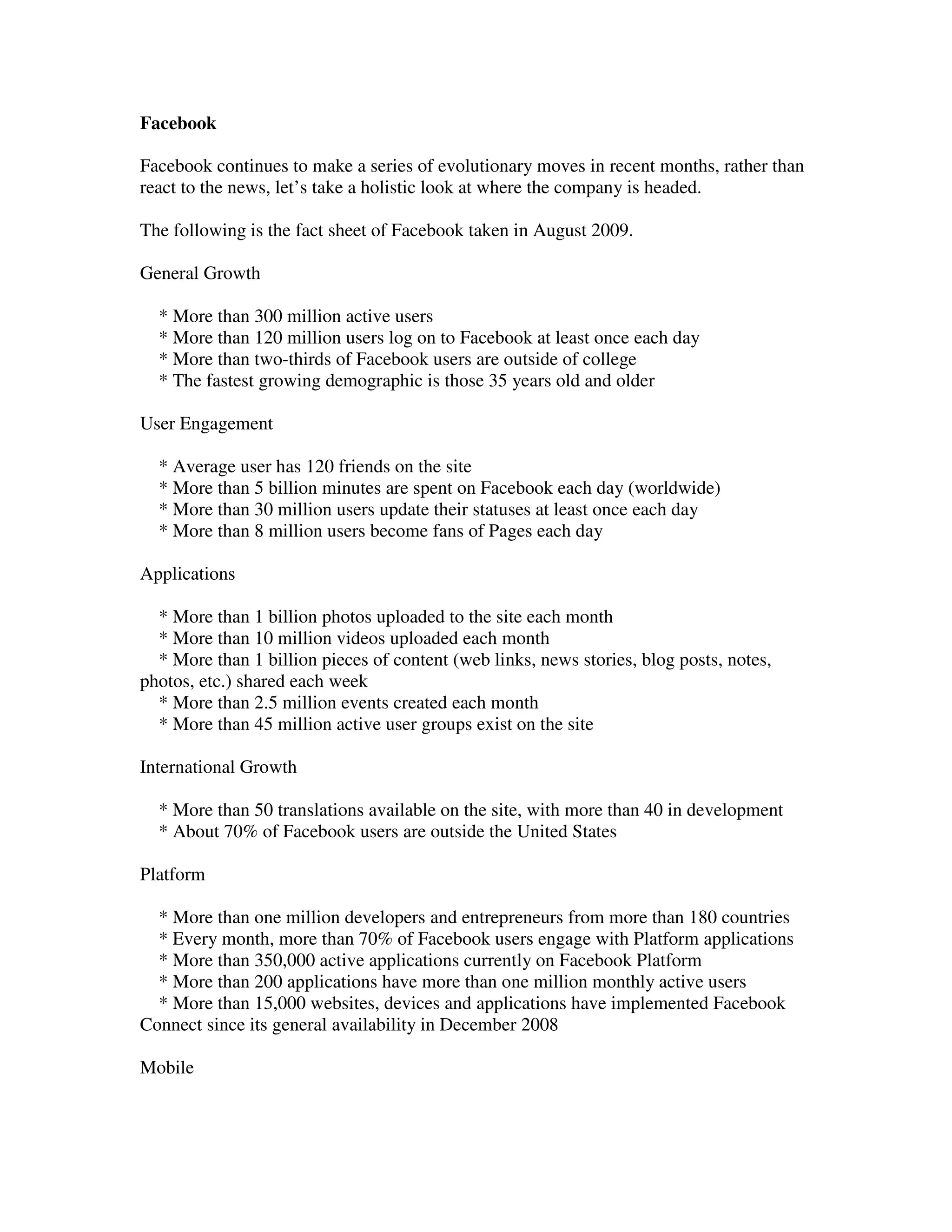 Facebook

Facebook continues to make a series of evolutionary moves in recent months, rather than
react to the news, let’s take a holistic look at where the company is headed.

The following is the fact sheet of Facebook taken in August 2009.

General Growth

  * More than 300 million active users
  * More than 120 million users log on to Facebook at least once each day
  * More than two-thirds of Facebook users are outside of college
  * The fastest growing demographic is those 35 years old and older

User Engagement

  * Average user has 120 friends on the site
  * More than 5 billion minutes are spent on Facebook each day (worldwide)
  * More than 30 million users update their statuses at least once each day
  * More than 8 million users become fans of Pages each day

Applications

  * More than 1 billion photos uploaded to the site each month
  * More than 10 million videos uploaded each month
  * More than 1 billion pieces of content (web links, news stories, blog posts, notes,
photos, etc.) shared each week
  * More than 2.5 million events created each month
  * More than 45 million active user groups exist on the site

International Growth

  * More than 50 translations available on the site, with more than 40 in development
  * About 70% of Facebook users are outside the United States

Platform

  * More than one million developers and entrepreneurs from more than 180 countries
  * Every month, more than 70% of Facebook users engage with Platform applications
  * More than 350,000 active applications currently on Facebook Platform
  * More than 200 applications have more than one million monthly active users
  * More than 15,000 websites, devices and applications have implemented Facebook
Connect since its general availability in December 2008

Mobile
 
