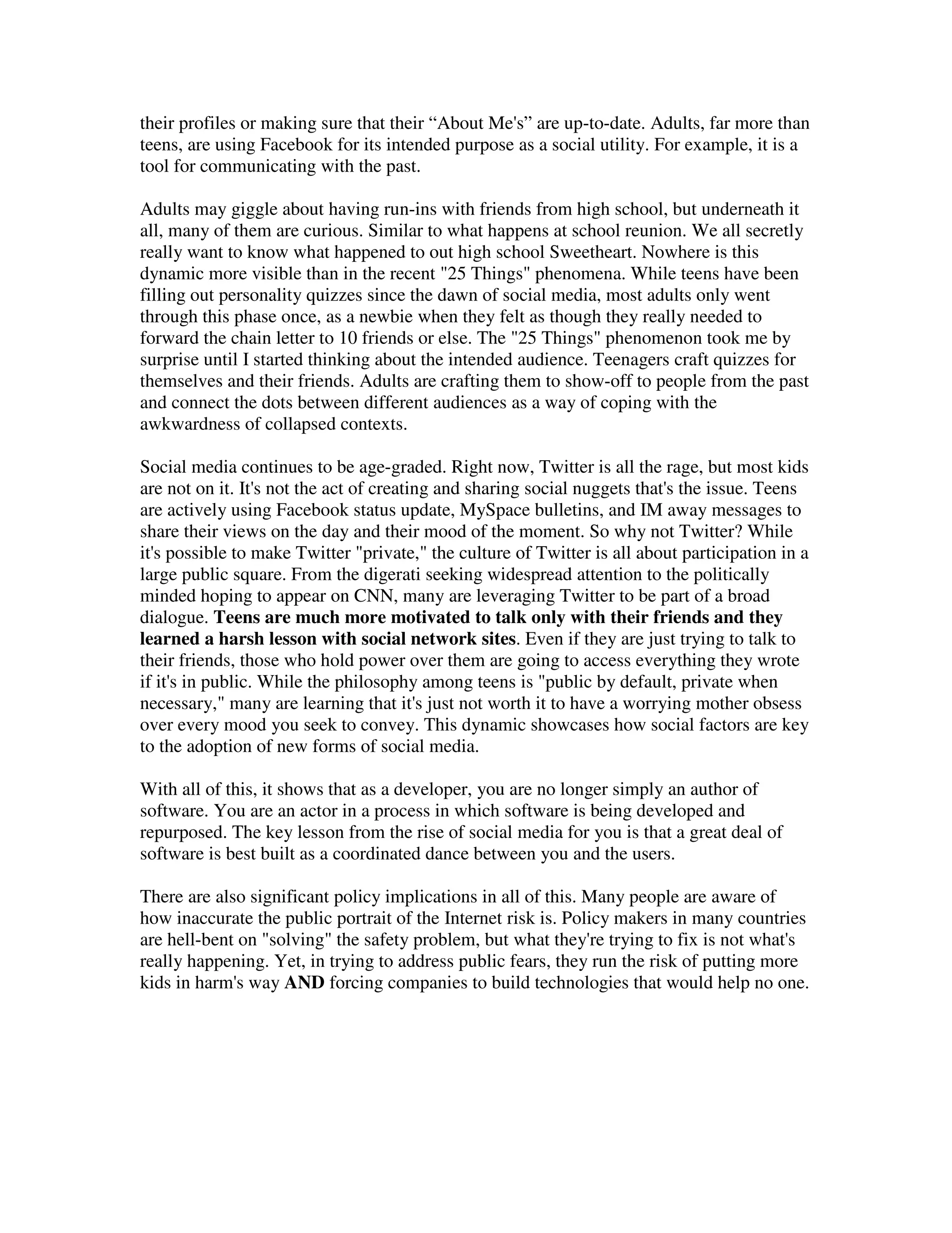 their profiles or making sure that their “About Me's” are up-to-date. Adults, far more than
teens, are using Facebook for its intended purpose as a social utility. For example, it is a
tool for communicating with the past.

Adults may giggle about having run-ins with friends from high school, but underneath it
all, many of them are curious. Similar to what happens at school reunion. We all secretly
really want to know what happened to out high school Sweetheart. Nowhere is this
dynamic more visible than in the recent "25 Things" phenomena. While teens have been
filling out personality quizzes since the dawn of social media, most adults only went
through this phase once, as a newbie when they felt as though they really needed to
forward the chain letter to 10 friends or else. The "25 Things" phenomenon took me by
surprise until I started thinking about the intended audience. Teenagers craft quizzes for
themselves and their friends. Adults are crafting them to show-off to people from the past
and connect the dots between different audiences as a way of coping with the
awkwardness of collapsed contexts.

Social media continues to be age-graded. Right now, Twitter is all the rage, but most kids
are not on it. It's not the act of creating and sharing social nuggets that's the issue. Teens
are actively using Facebook status update, MySpace bulletins, and IM away messages to
share their views on the day and their mood of the moment. So why not Twitter? While
it's possible to make Twitter "private," the culture of Twitter is all about participation in a
large public square. From the digerati seeking widespread attention to the politically
minded hoping to appear on CNN, many are leveraging Twitter to be part of a broad
dialogue. Teens are much more motivated to talk only with their friends and they
learned a harsh lesson with social network sites. Even if they are just trying to talk to
their friends, those who hold power over them are going to access everything they wrote
if it's in public. While the philosophy among teens is "public by default, private when
necessary," many are learning that it's just not worth it to have a worrying mother obsess
over every mood you seek to convey. This dynamic showcases how social factors are key
to the adoption of new forms of social media.

With all of this, it shows that as a developer, you are no longer simply an author of
software. You are an actor in a process in which software is being developed and
repurposed. The key lesson from the rise of social media for you is that a great deal of
software is best built as a coordinated dance between you and the users.

There are also significant policy implications in all of this. Many people are aware of
how inaccurate the public portrait of the Internet risk is. Policy makers in many countries
are hell-bent on "solving" the safety problem, but what they're trying to fix is not what's
really happening. Yet, in trying to address public fears, they run the risk of putting more
kids in harm's way AND forcing companies to build technologies that would help no one.
 