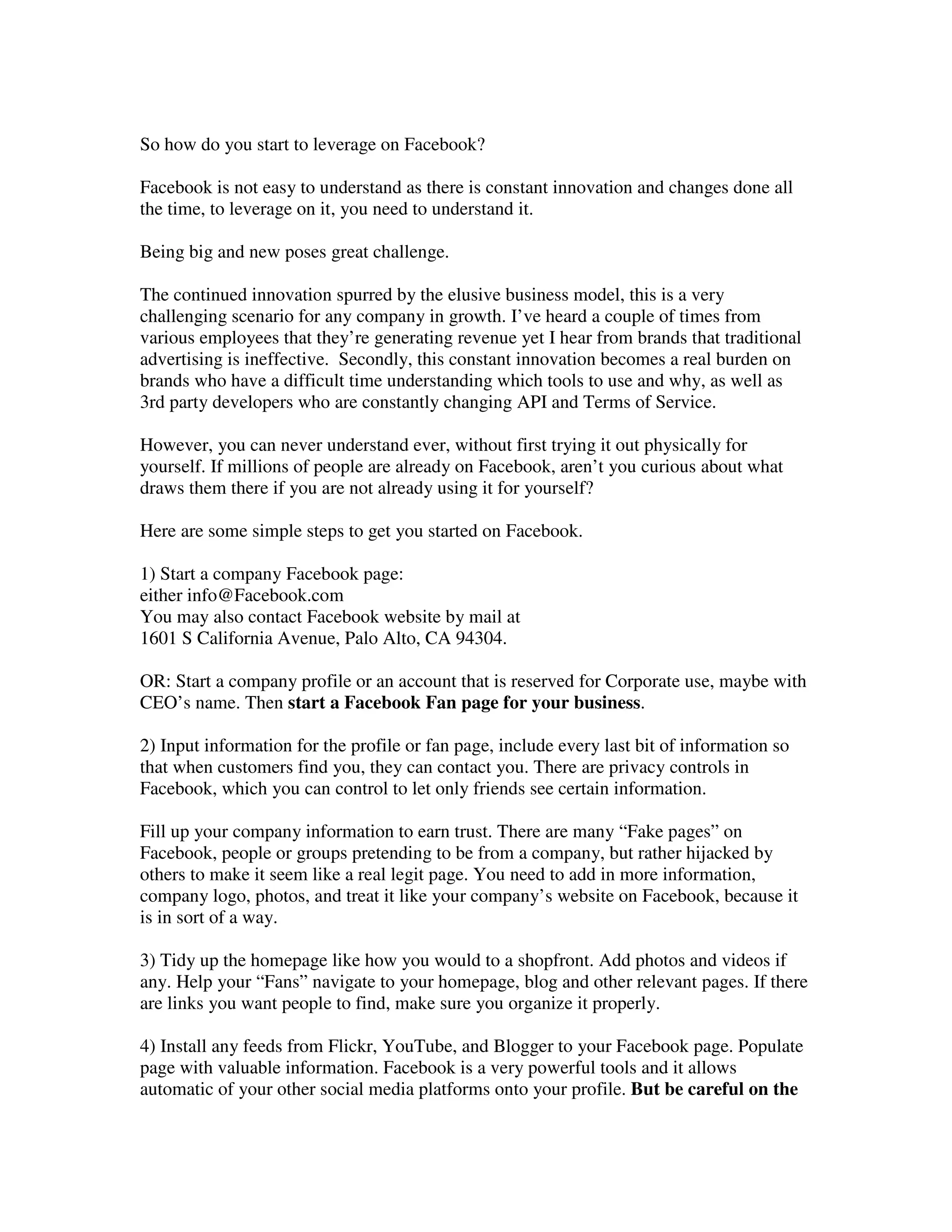 So how do you start to leverage on Facebook?

Facebook is not easy to understand as there is constant innovation and changes done all
the time, to leverage on it, you need to understand it.

Being big and new poses great challenge.

The continued innovation spurred by the elusive business model, this is a very
challenging scenario for any company in growth. I’ve heard a couple of times from
various employees that they’re generating revenue yet I hear from brands that traditional
advertising is ineffective. Secondly, this constant innovation becomes a real burden on
brands who have a difficult time understanding which tools to use and why, as well as
3rd party developers who are constantly changing API and Terms of Service.

However, you can never understand ever, without first trying it out physically for
yourself. If millions of people are already on Facebook, aren’t you curious about what
draws them there if you are not already using it for yourself?

Here are some simple steps to get you started on Facebook.

1) Start a company Facebook page:
either info@Facebook.com
You may also contact Facebook website by mail at
1601 S California Avenue, Palo Alto, CA 94304.

OR: Start a company profile or an account that is reserved for Corporate use, maybe with
CEO’s name. Then start a Facebook Fan page for your business.

2) Input information for the profile or fan page, include every last bit of information so
that when customers find you, they can contact you. There are privacy controls in
Facebook, which you can control to let only friends see certain information.

Fill up your company information to earn trust. There are many “Fake pages” on
Facebook, people or groups pretending to be from a company, but rather hijacked by
others to make it seem like a real legit page. You need to add in more information,
company logo, photos, and treat it like your company’s website on Facebook, because it
is in sort of a way.

3) Tidy up the homepage like how you would to a shopfront. Add photos and videos if
any. Help your “Fans” navigate to your homepage, blog and other relevant pages. If there
are links you want people to find, make sure you organize it properly.

4) Install any feeds from Flickr, YouTube, and Blogger to your Facebook page. Populate
page with valuable information. Facebook is a very powerful tools and it allows
automatic of your other social media platforms onto your profile. But be careful on the
 