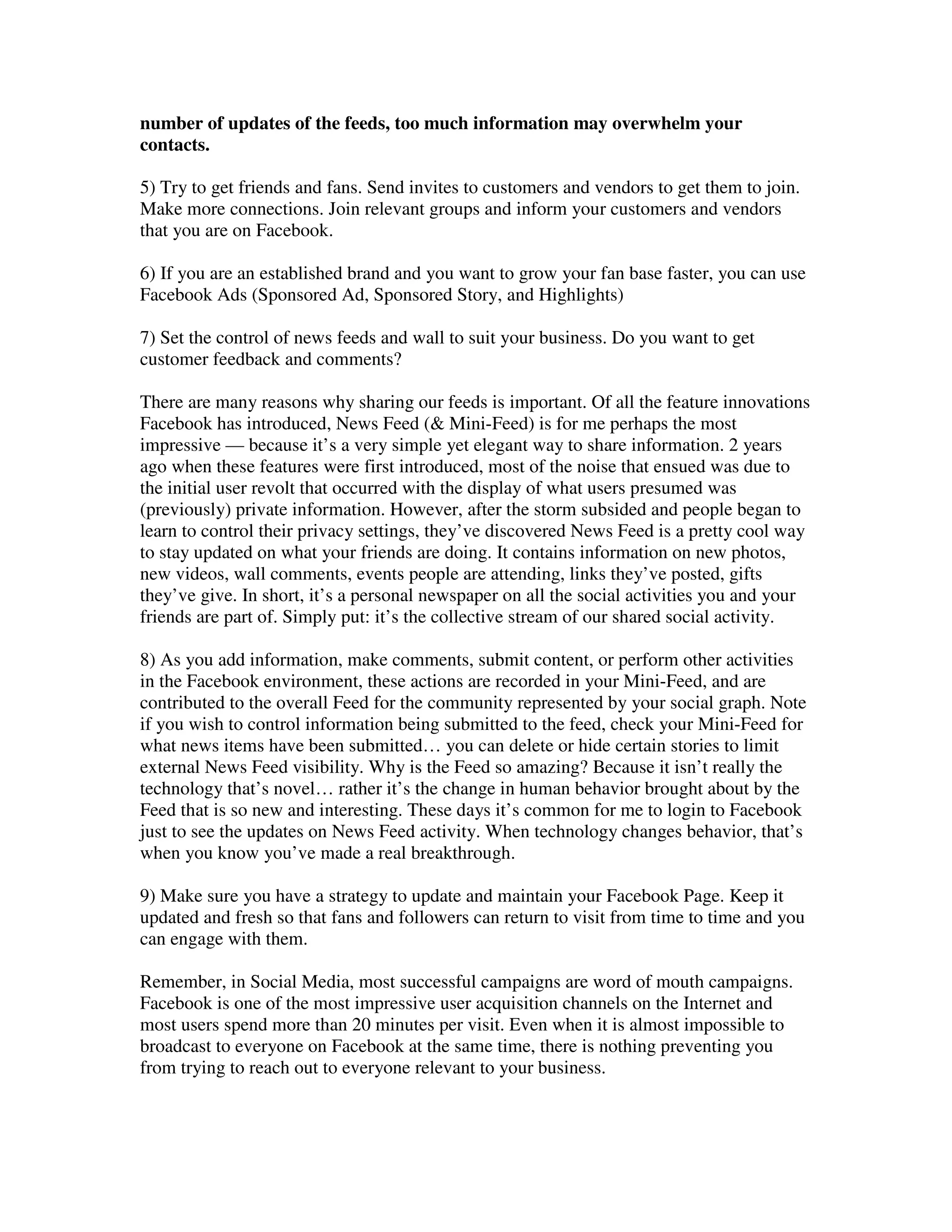 number of updates of the feeds, too much information may overwhelm your
contacts.

5) Try to get friends and fans. Send invites to customers and vendors to get them to join.
Make more connections. Join relevant groups and inform your customers and vendors
that you are on Facebook.

6) If you are an established brand and you want to grow your fan base faster, you can use
Facebook Ads (Sponsored Ad, Sponsored Story, and Highlights)

7) Set the control of news feeds and wall to suit your business. Do you want to get
customer feedback and comments?

There are many reasons why sharing our feeds is important. Of all the feature innovations
Facebook has introduced, News Feed (& Mini-Feed) is for me perhaps the most
impressive — because it’s a very simple yet elegant way to share information. 2 years
ago when these features were first introduced, most of the noise that ensued was due to
the initial user revolt that occurred with the display of what users presumed was
(previously) private information. However, after the storm subsided and people began to
learn to control their privacy settings, they’ve discovered News Feed is a pretty cool way
to stay updated on what your friends are doing. It contains information on new photos,
new videos, wall comments, events people are attending, links they’ve posted, gifts
they’ve give. In short, it’s a personal newspaper on all the social activities you and your
friends are part of. Simply put: it’s the collective stream of our shared social activity.

8) As you add information, make comments, submit content, or perform other activities
in the Facebook environment, these actions are recorded in your Mini-Feed, and are
contributed to the overall Feed for the community represented by your social graph. Note
if you wish to control information being submitted to the feed, check your Mini-Feed for
what news items have been submitted… you can delete or hide certain stories to limit
external News Feed visibility. Why is the Feed so amazing? Because it isn’t really the
technology that’s novel… rather it’s the change in human behavior brought about by the
Feed that is so new and interesting. These days it’s common for me to login to Facebook
just to see the updates on News Feed activity. When technology changes behavior, that’s
when you know you’ve made a real breakthrough.

9) Make sure you have a strategy to update and maintain your Facebook Page. Keep it
updated and fresh so that fans and followers can return to visit from time to time and you
can engage with them.

Remember, in Social Media, most successful campaigns are word of mouth campaigns.
Facebook is one of the most impressive user acquisition channels on the Internet and
most users spend more than 20 minutes per visit. Even when it is almost impossible to
broadcast to everyone on Facebook at the same time, there is nothing preventing you
from trying to reach out to everyone relevant to your business.
 