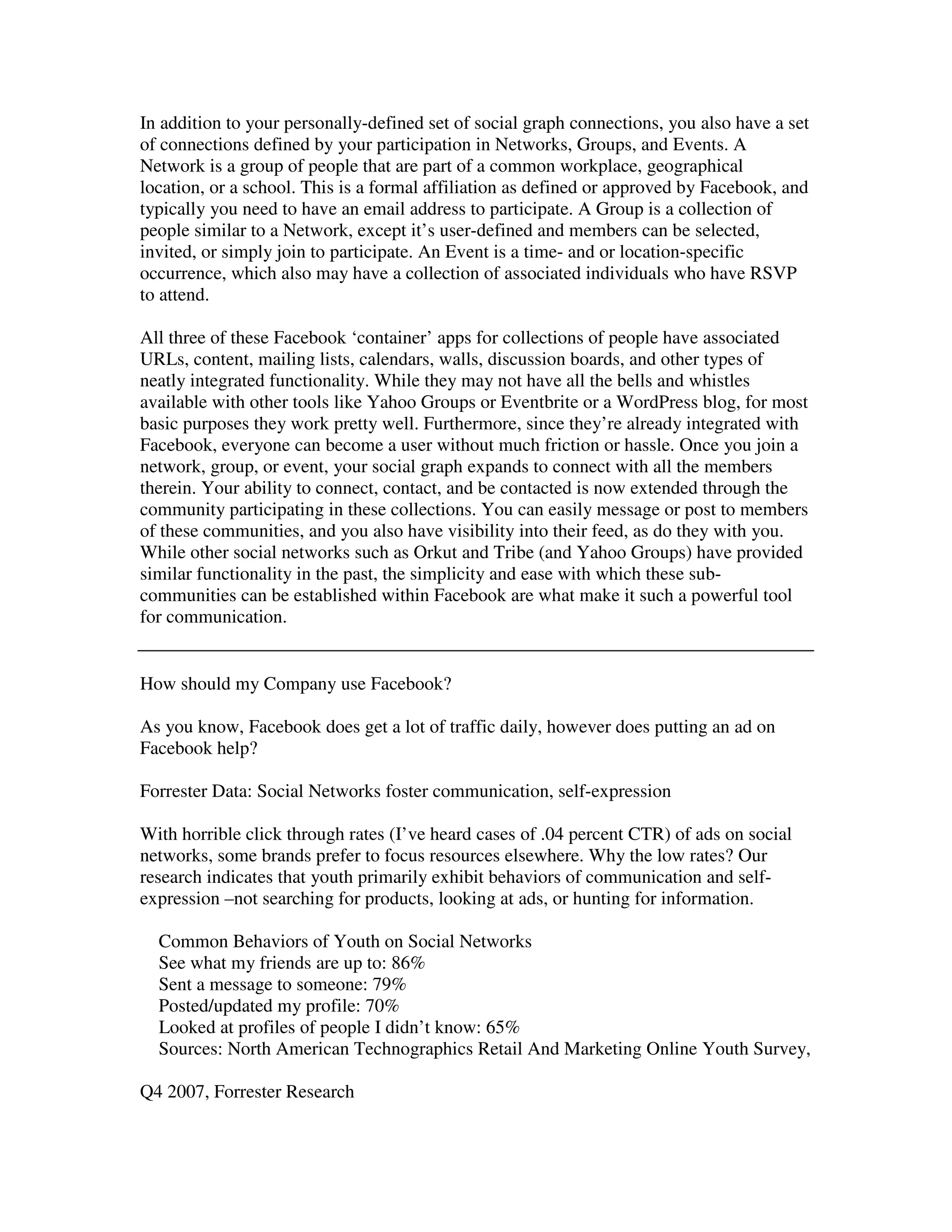 In addition to your personally-defined set of social graph connections, you also have a set
of connections defined by your participation in Networks, Groups, and Events. A
Network is a group of people that are part of a common workplace, geographical
location, or a school. This is a formal affiliation as defined or approved by Facebook, and
typically you need to have an email address to participate. A Group is a collection of
people similar to a Network, except it’s user-defined and members can be selected,
invited, or simply join to participate. An Event is a time- and or location-specific
occurrence, which also may have a collection of associated individuals who have RSVP
to attend.

All three of these Facebook ‘container’ apps for collections of people have associated
URLs, content, mailing lists, calendars, walls, discussion boards, and other types of
neatly integrated functionality. While they may not have all the bells and whistles
available with other tools like Yahoo Groups or Eventbrite or a WordPress blog, for most
basic purposes they work pretty well. Furthermore, since they’re already integrated with
Facebook, everyone can become a user without much friction or hassle. Once you join a
network, group, or event, your social graph expands to connect with all the members
therein. Your ability to connect, contact, and be contacted is now extended through the
community participating in these collections. You can easily message or post to members
of these communities, and you also have visibility into their feed, as do they with you.
While other social networks such as Orkut and Tribe (and Yahoo Groups) have provided
similar functionality in the past, the simplicity and ease with which these sub-
communities can be established within Facebook are what make it such a powerful tool
for communication.


How should my Company use Facebook?

As you know, Facebook does get a lot of traffic daily, however does putting an ad on
Facebook help?

Forrester Data: Social Networks foster communication, self-expression

With horrible click through rates (I’ve heard cases of .04 percent CTR) of ads on social
networks, some brands prefer to focus resources elsewhere. Why the low rates? Our
research indicates that youth primarily exhibit behaviors of communication and self-
expression –not searching for products, looking at ads, or hunting for information.

  Common Behaviors of Youth on Social Networks
  See what my friends are up to: 86%
  Sent a message to someone: 79%
  Posted/updated my profile: 70%
  Looked at profiles of people I didn’t know: 65%
  Sources: North American Technographics Retail And Marketing Online Youth Survey,

Q4 2007, Forrester Research
 