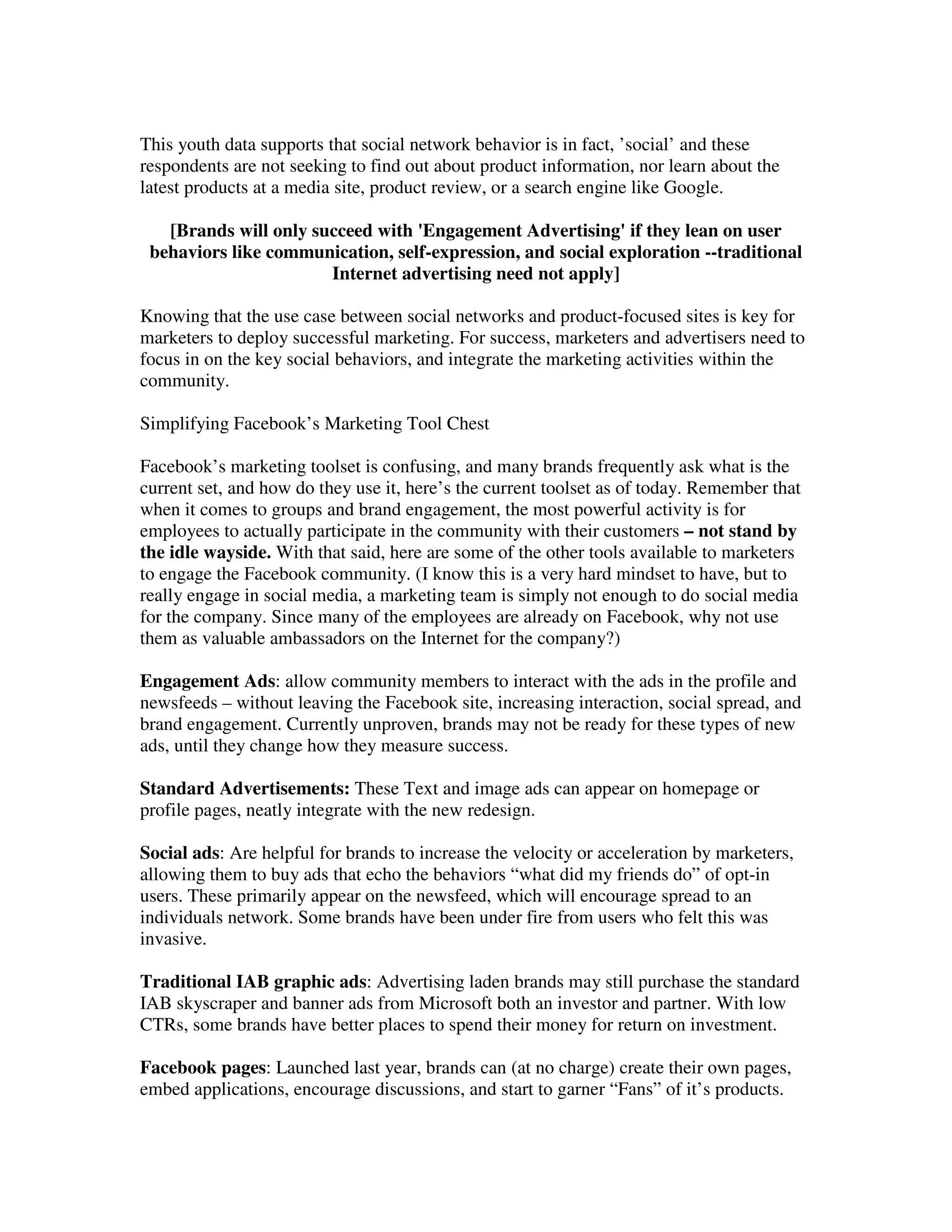 This youth data supports that social network behavior is in fact, ’social’ and these
respondents are not seeking to find out about product information, nor learn about the
latest products at a media site, product review, or a search engine like Google.

   [Brands will only succeed with 'Engagement Advertising' if they lean on user
 behaviors like communication, self-expression, and social exploration --traditional
                       Internet advertising need not apply]

Knowing that the use case between social networks and product-focused sites is key for
marketers to deploy successful marketing. For success, marketers and advertisers need to
focus in on the key social behaviors, and integrate the marketing activities within the
community.

Simplifying Facebook’s Marketing Tool Chest

Facebook’s marketing toolset is confusing, and many brands frequently ask what is the
current set, and how do they use it, here’s the current toolset as of today. Remember that
when it comes to groups and brand engagement, the most powerful activity is for
employees to actually participate in the community with their customers – not stand by
the idle wayside. With that said, here are some of the other tools available to marketers
to engage the Facebook community. (I know this is a very hard mindset to have, but to
really engage in social media, a marketing team is simply not enough to do social media
for the company. Since many of the employees are already on Facebook, why not use
them as valuable ambassadors on the Internet for the company?)

Engagement Ads: allow community members to interact with the ads in the profile and
newsfeeds – without leaving the Facebook site, increasing interaction, social spread, and
brand engagement. Currently unproven, brands may not be ready for these types of new
ads, until they change how they measure success.

Standard Advertisements: These Text and image ads can appear on homepage or
profile pages, neatly integrate with the new redesign.

Social ads: Are helpful for brands to increase the velocity or acceleration by marketers,
allowing them to buy ads that echo the behaviors “what did my friends do” of opt-in
users. These primarily appear on the newsfeed, which will encourage spread to an
individuals network. Some brands have been under fire from users who felt this was
invasive.

Traditional IAB graphic ads: Advertising laden brands may still purchase the standard
IAB skyscraper and banner ads from Microsoft both an investor and partner. With low
CTRs, some brands have better places to spend their money for return on investment.

Facebook pages: Launched last year, brands can (at no charge) create their own pages,
embed applications, encourage discussions, and start to garner “Fans” of it’s products.
 