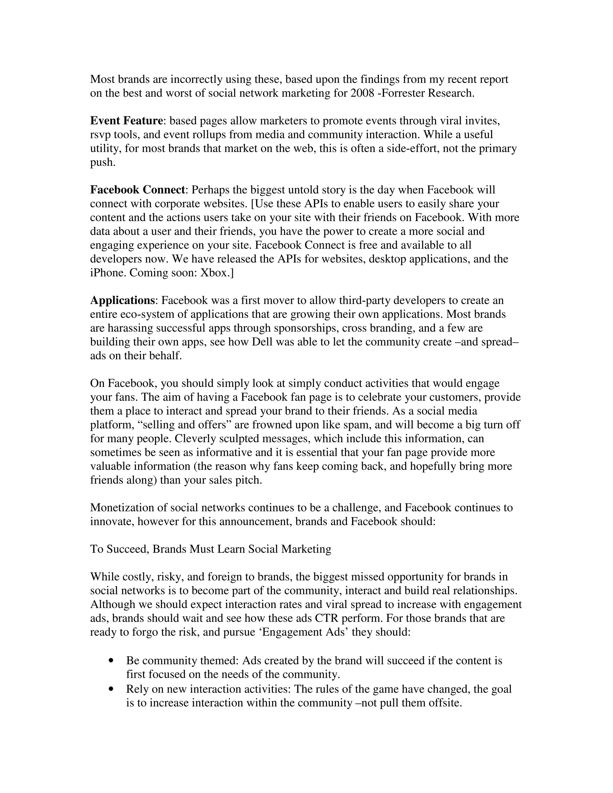 Most brands are incorrectly using these, based upon the findings from my recent report
on the best and worst of social network marketing for 2008 -Forrester Research.

Event Feature: based pages allow marketers to promote events through viral invites,
rsvp tools, and event rollups from media and community interaction. While a useful
utility, for most brands that market on the web, this is often a side-effort, not the primary
push.

Facebook Connect: Perhaps the biggest untold story is the day when Facebook will
connect with corporate websites. [Use these APIs to enable users to easily share your
content and the actions users take on your site with their friends on Facebook. With more
data about a user and their friends, you have the power to create a more social and
engaging experience on your site. Facebook Connect is free and available to all
developers now. We have released the APIs for websites, desktop applications, and the
iPhone. Coming soon: Xbox.]

Applications: Facebook was a first mover to allow third-party developers to create an
entire eco-system of applications that are growing their own applications. Most brands
are harassing successful apps through sponsorships, cross branding, and a few are
building their own apps, see how Dell was able to let the community create –and spread–
ads on their behalf.

On Facebook, you should simply look at simply conduct activities that would engage
your fans. The aim of having a Facebook fan page is to celebrate your customers, provide
them a place to interact and spread your brand to their friends. As a social media
platform, “selling and offers” are frowned upon like spam, and will become a big turn off
for many people. Cleverly sculpted messages, which include this information, can
sometimes be seen as informative and it is essential that your fan page provide more
valuable information (the reason why fans keep coming back, and hopefully bring more
friends along) than your sales pitch.

Monetization of social networks continues to be a challenge, and Facebook continues to
innovate, however for this announcement, brands and Facebook should:

To Succeed, Brands Must Learn Social Marketing

While costly, risky, and foreign to brands, the biggest missed opportunity for brands in
social networks is to become part of the community, interact and build real relationships.
Although we should expect interaction rates and viral spread to increase with engagement
ads, brands should wait and see how these ads CTR perform. For those brands that are
ready to forgo the risk, and pursue ‘Engagement Ads’ they should:

   •   Be community themed: Ads created by the brand will succeed if the content is
       first focused on the needs of the community.
   •   Rely on new interaction activities: The rules of the game have changed, the goal
       is to increase interaction within the community –not pull them offsite.
 