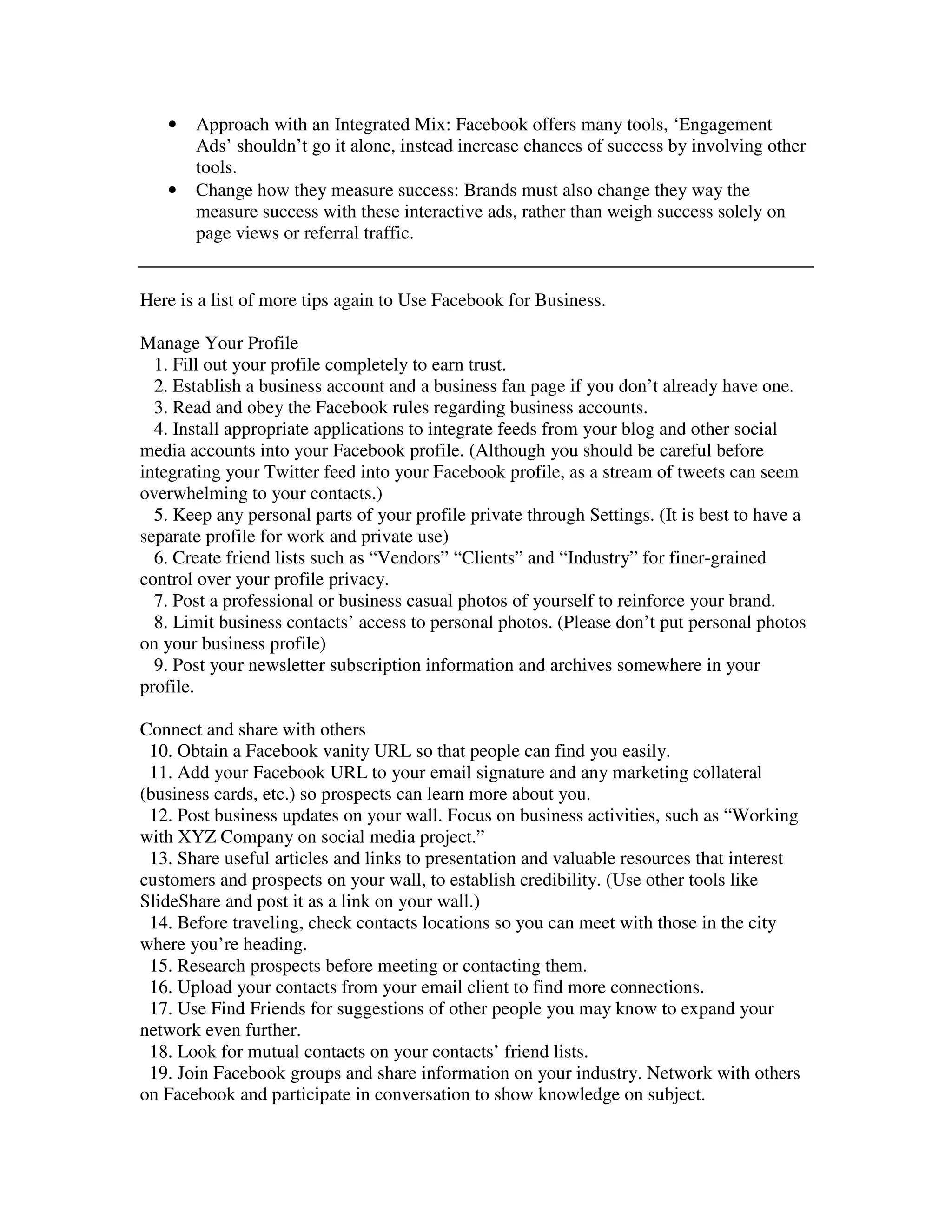 •   Approach with an Integrated Mix: Facebook offers many tools, ‘Engagement
       Ads’ shouldn’t go it alone, instead increase chances of success by involving other
       tools.
   •   Change how they measure success: Brands must also change they way the
       measure success with these interactive ads, rather than weigh success solely on
       page views or referral traffic.


Here is a list of more tips again to Use Facebook for Business.

Manage Your Profile
  1. Fill out your profile completely to earn trust.
  2. Establish a business account and a business fan page if you don’t already have one.
  3. Read and obey the Facebook rules regarding business accounts.
  4. Install appropriate applications to integrate feeds from your blog and other social
media accounts into your Facebook profile. (Although you should be careful before
integrating your Twitter feed into your Facebook profile, as a stream of tweets can seem
overwhelming to your contacts.)
  5. Keep any personal parts of your profile private through Settings. (It is best to have a
separate profile for work and private use)
  6. Create friend lists such as “Vendors” “Clients” and “Industry” for finer-grained
control over your profile privacy.
  7. Post a professional or business casual photos of yourself to reinforce your brand.
  8. Limit business contacts’ access to personal photos. (Please don’t put personal photos
on your business profile)
  9. Post your newsletter subscription information and archives somewhere in your
profile.

Connect and share with others
 10. Obtain a Facebook vanity URL so that people can find you easily.
 11. Add your Facebook URL to your email signature and any marketing collateral
(business cards, etc.) so prospects can learn more about you.
 12. Post business updates on your wall. Focus on business activities, such as “Working
with XYZ Company on social media project.”
 13. Share useful articles and links to presentation and valuable resources that interest
customers and prospects on your wall, to establish credibility. (Use other tools like
SlideShare and post it as a link on your wall.)
 14. Before traveling, check contacts locations so you can meet with those in the city
where you’re heading.
 15. Research prospects before meeting or contacting them.
 16. Upload your contacts from your email client to find more connections.
 17. Use Find Friends for suggestions of other people you may know to expand your
network even further.
 18. Look for mutual contacts on your contacts’ friend lists.
 19. Join Facebook groups and share information on your industry. Network with others
on Facebook and participate in conversation to show knowledge on subject.
 