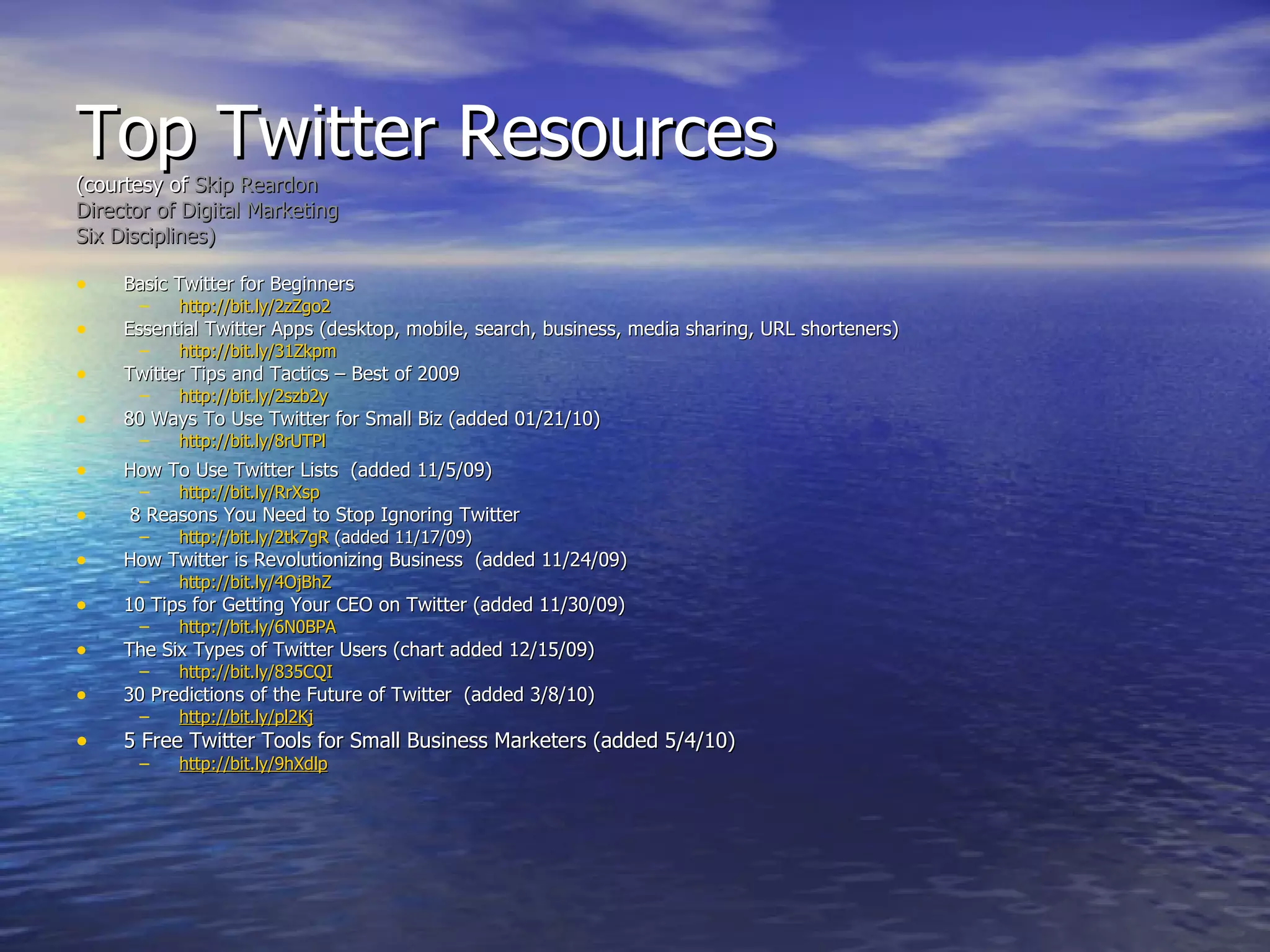 Top Twitter Resources  (courtesy of  Skip Reardon Director of Digital Marketing Six Disciplines) Basic Twitter for Beginners http://bit.ly/2zZgo2 Essential Twitter Apps (desktop, mobile, search, business, media sharing, URL shorteners) http://bit.ly/31Zkpm Twitter Tips and Tactics – Best of 2009 http://bit.ly/2szb2y 80 Ways To Use Twitter for Small Biz (added 01/21/10) http://bit.ly/8rUTPl    How To Use Twitter Lists  (added 11/5/09) http:// bit.ly/RrXsp   8 Reasons You Need to Stop Ignoring Twitter http://bit.ly/2tk7gR  (added 11/17/09) How Twitter is Revolutionizing Business  (added 11/24/09) http://bit.ly/4OjBhZ 10 Tips for Getting Your CEO on Twitter (added 11/30/09) http://bit.ly/6N0BPA   The Six Types of Twitter Users (chart added 12/15/09)  http://bit.ly/835CQI 30 Predictions of the Future of Twitter  (added 3/8/10) http://bit.ly/pl2Kj 5 Free Twitter Tools for Small Business Marketers (added 5/4/10) http://bit.ly/9hXdlp 