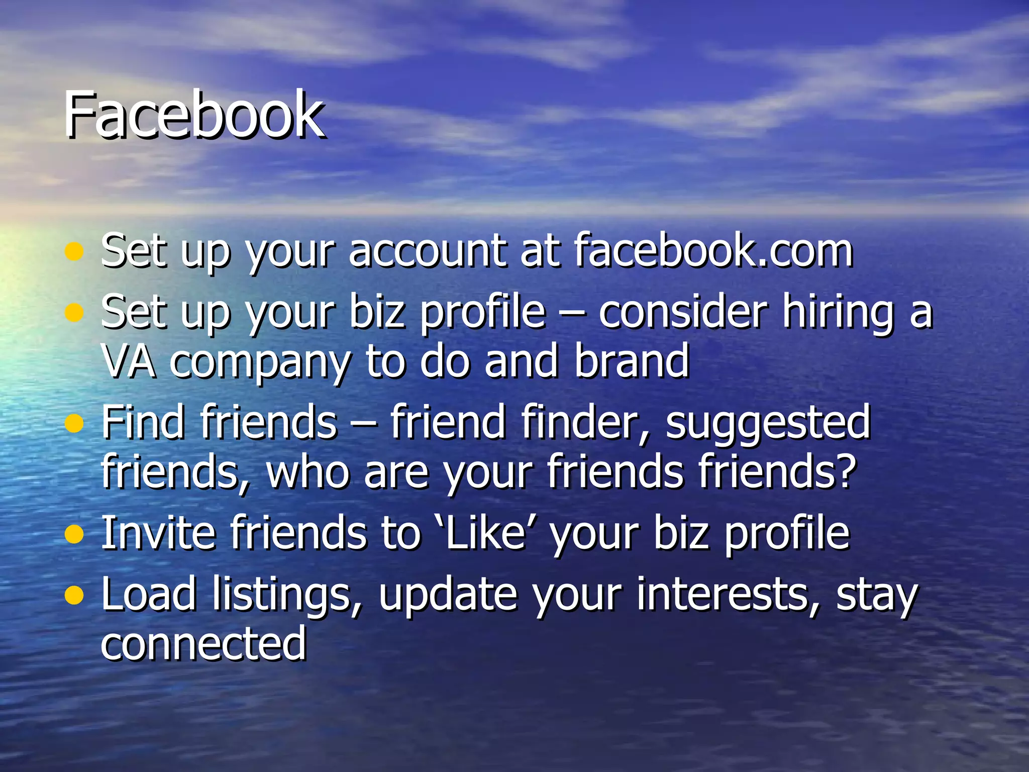 Facebook Set up your account at facebook.com Set up your biz profile – consider hiring a VA company to do and brand Find friends – friend finder, suggested friends, who are your friends friends? Invite friends to ‘Like’ your biz profile Load listings, update your interests, stay connected  