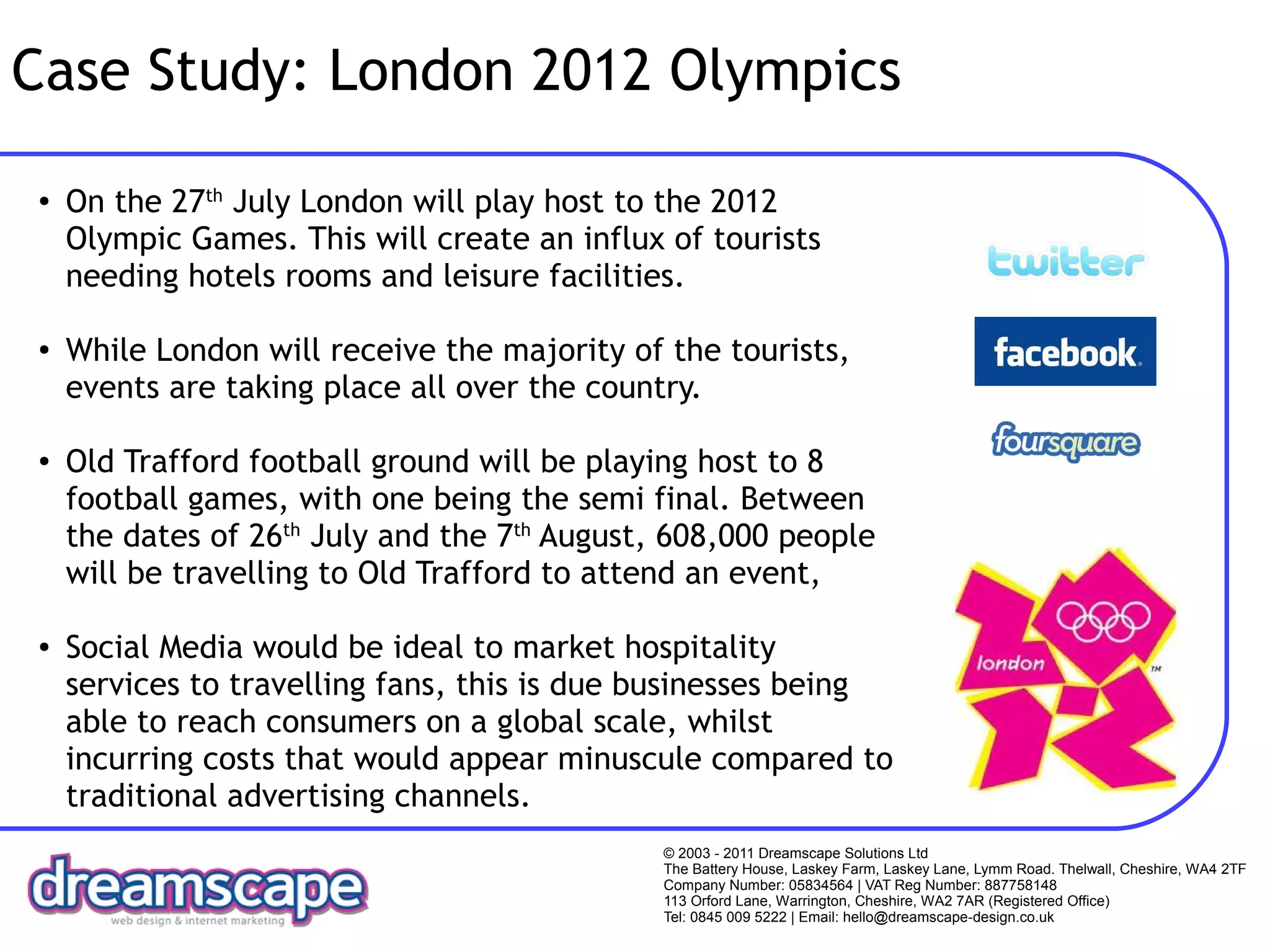 Case Study: London 2012 Olympics
●   On the 27th July London will play host to the 2012
    Olympic Games. This will create an influx of tourists
    needing hotels rooms and leisure facilities.

●   While London will receive the majority of the tourists,
    events are taking place all over the country.

●   Old Trafford football ground will be playing host to 8
    football games, with one being the semi final. Between
    the dates of 26th July and the 7th August, 608,000 people
    will be travelling to Old Trafford to attend an event,

●   Social Media would be ideal to market hospitality
    services to travelling fans, this is due businesses being
    able to reach consumers on a global scale, whilst
    incurring costs that would appear minuscule compared to
    traditional advertising channels.
                                              © 2003 - 2011 Dreamscape Solutions Ltd
                                              The Battery House, Laskey Farm, Laskey Lane, Lymm Road. Thelwall, Cheshire, WA4 2TF
                                              Company Number: 05834564 | VAT Reg Number: 887758148
                                              113 Orford Lane, Warrington, Cheshire, WA2 7AR (Registered Office)
                                              Tel: 0845 009 5222 | Email: hello@dreamscape-design.co.uk
 