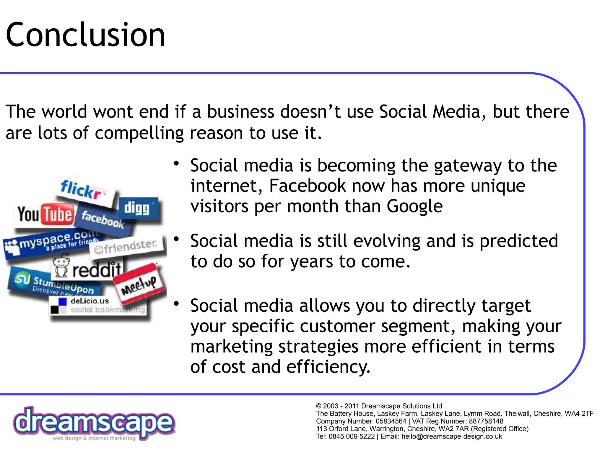 Conclusion

The world wont end if a business doesn’t use Social Media, but there
are lots of compelling reason to use it.
                    • Social media is becoming the gateway to the
                      internet, Facebook now has more unique
                      visitors per month than Google
                    • Social media is still evolving and is predicted
                      to do so for years to come.

                    • Social media allows you to directly target
                      your specific customer segment, making your
                      marketing strategies more efficient in terms
                      of cost and efficiency.
                                      © 2003 - 2011 Dreamscape Solutions Ltd
                                      The Battery House, Laskey Farm, Laskey Lane, Lymm Road. Thelwall, Cheshire, WA4 2TF
                                      Company Number: 05834564 | VAT Reg Number: 887758148
                                      113 Orford Lane, Warrington, Cheshire, WA2 7AR (Registered Office)
                                      Tel: 0845 009 5222 | Email: hello@dreamscape-design.co.uk
 