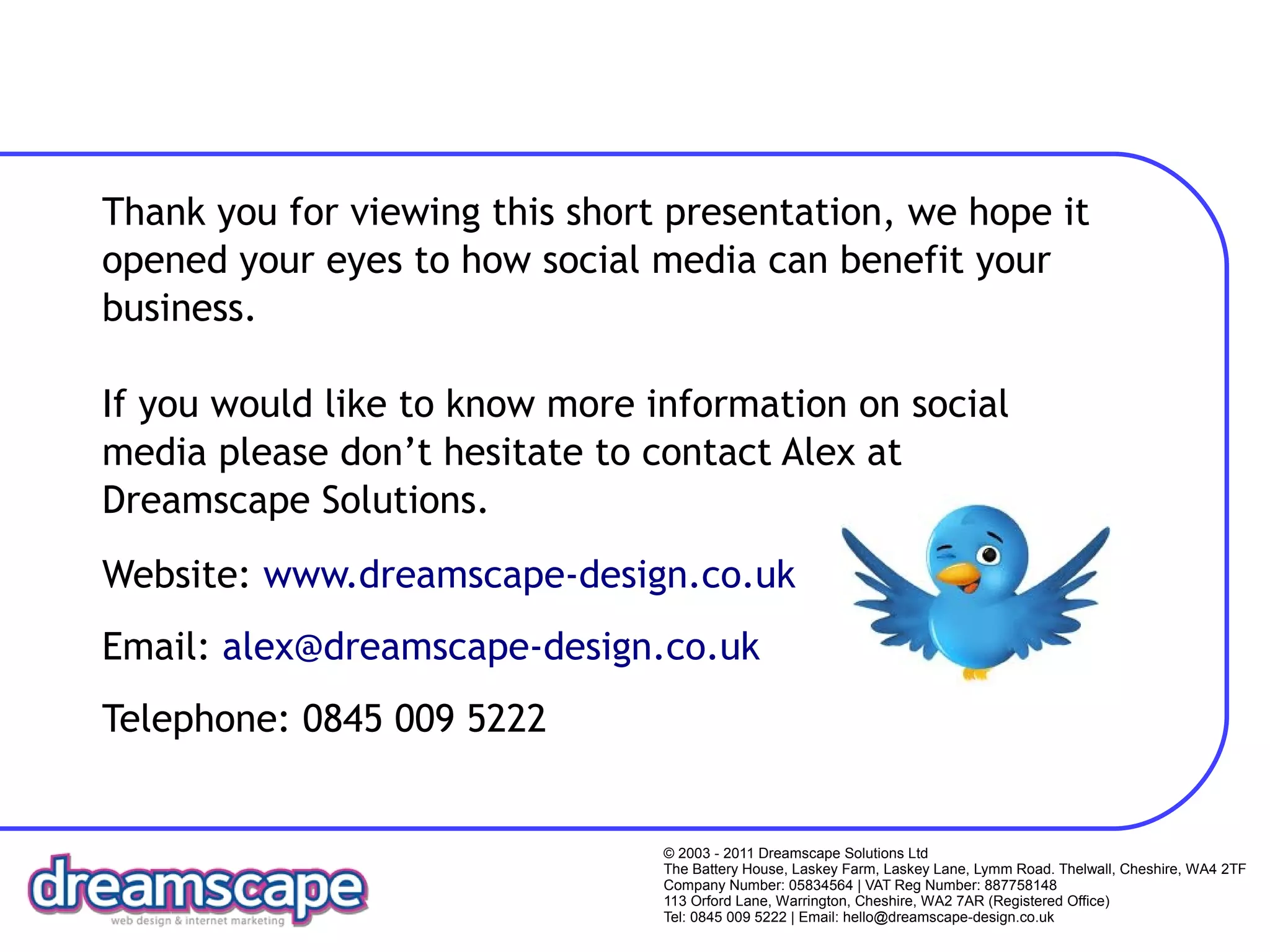 Thank you for viewing this short presentation, we hope it
opened your eyes to how social media can benefit your
business.

If you would like to know more information on social
media please don’t hesitate to contact Alex at
Dreamscape Solutions.
Website: www.dreamscape-design.co.uk
Email: alex@dreamscape-design.co.uk
Telephone: 0845 009 5222


                                © 2003 - 2011 Dreamscape Solutions Ltd
                                The Battery House, Laskey Farm, Laskey Lane, Lymm Road. Thelwall, Cheshire, WA4 2TF
                                Company Number: 05834564 | VAT Reg Number: 887758148
                                113 Orford Lane, Warrington, Cheshire, WA2 7AR (Registered Office)
                                Tel: 0845 009 5222 | Email: hello@dreamscape-design.co.uk
 