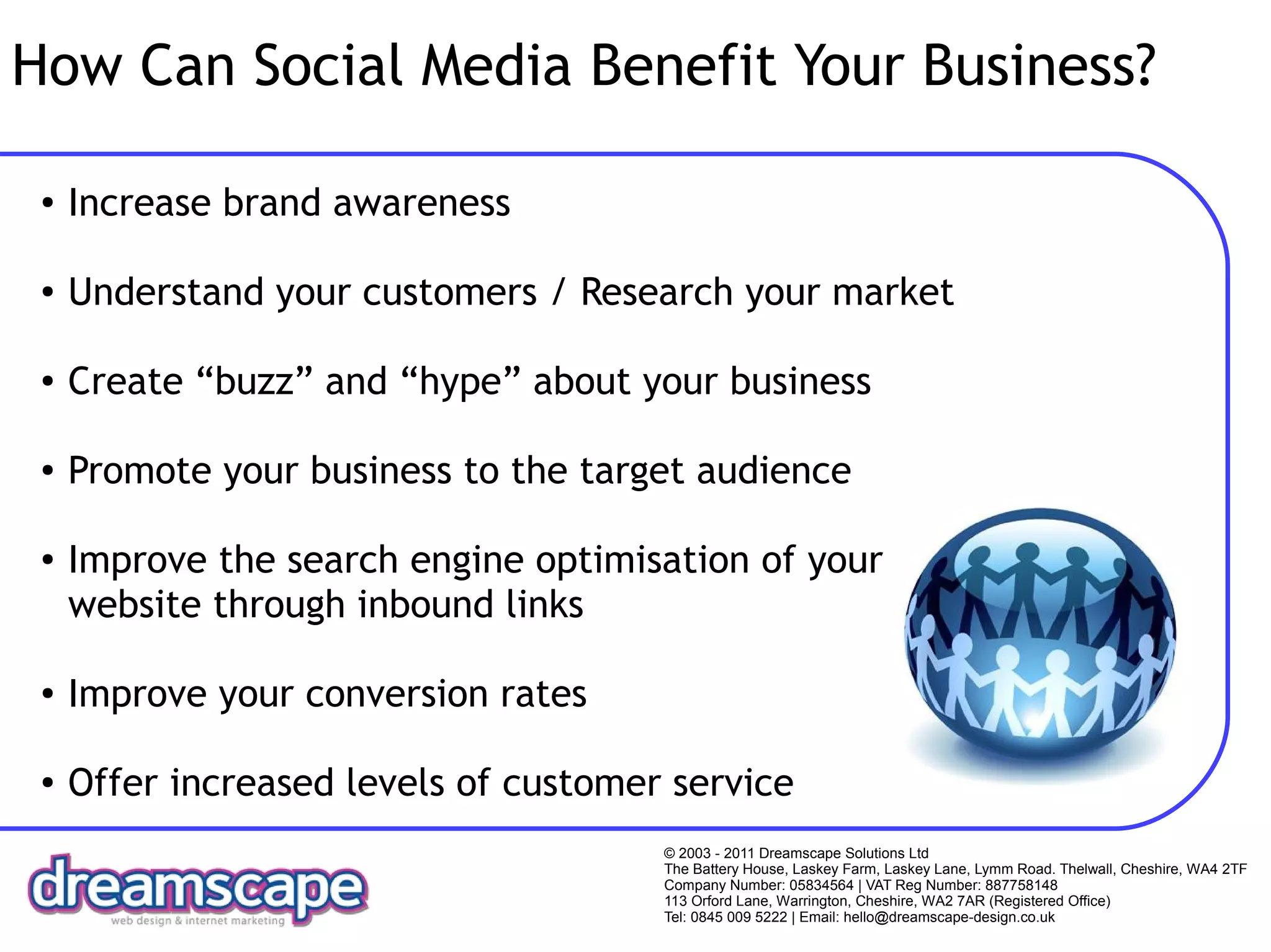 How Can Social Media Benefit Your Business?

 ●   Increase brand awareness

 ●   Understand your customers / Research your market

 ●   Create “buzz” and “hype” about your business

 ●   Promote your business to the target audience

 ●   Improve the search engine optimisation of your
     website through inbound links

 ●   Improve your conversion rates

 ●   Offer increased levels of customer service
                                       © 2003 - 2011 Dreamscape Solutions Ltd
                                       The Battery House, Laskey Farm, Laskey Lane, Lymm Road. Thelwall, Cheshire, WA4 2TF
                                       Company Number: 05834564 | VAT Reg Number: 887758148
                                       113 Orford Lane, Warrington, Cheshire, WA2 7AR (Registered Office)
                                       Tel: 0845 009 5222 | Email: hello@dreamscape-design.co.uk
 