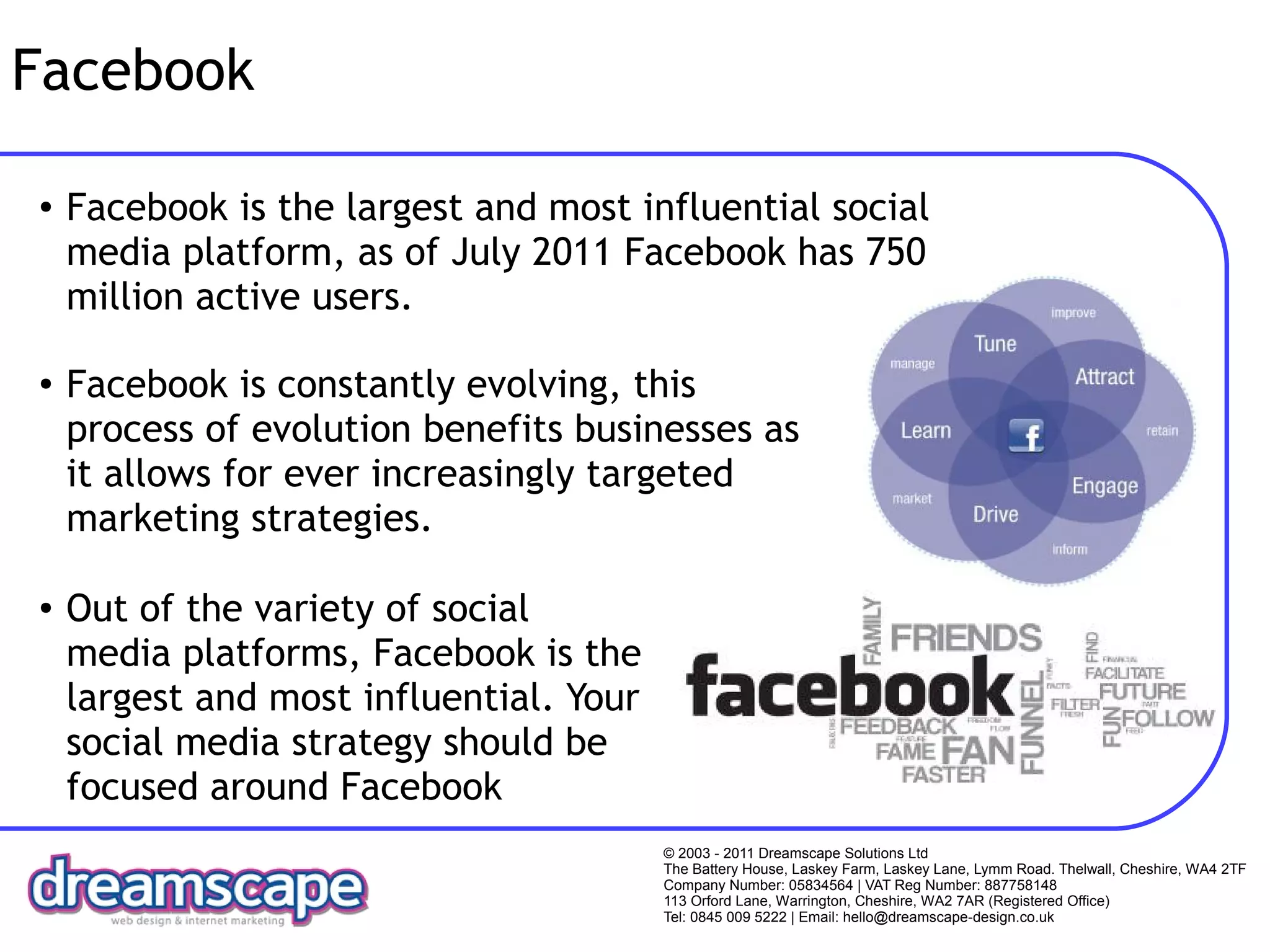 Facebook

●   Facebook is the largest and most influential social
    media platform, as of July 2011 Facebook has 750
    million active users.

●   Facebook is constantly evolving, this
    process of evolution benefits businesses as
    it allows for ever increasingly targeted
    marketing strategies.

●   Out of the variety of social
    media platforms, Facebook is the
    largest and most influential. Your
    social media strategy should be
    focused around Facebook
                                         © 2003 - 2011 Dreamscape Solutions Ltd
                                         The Battery House, Laskey Farm, Laskey Lane, Lymm Road. Thelwall, Cheshire, WA4 2TF
                                         Company Number: 05834564 | VAT Reg Number: 887758148
                                         113 Orford Lane, Warrington, Cheshire, WA2 7AR (Registered Office)
                                         Tel: 0845 009 5222 | Email: hello@dreamscape-design.co.uk
 