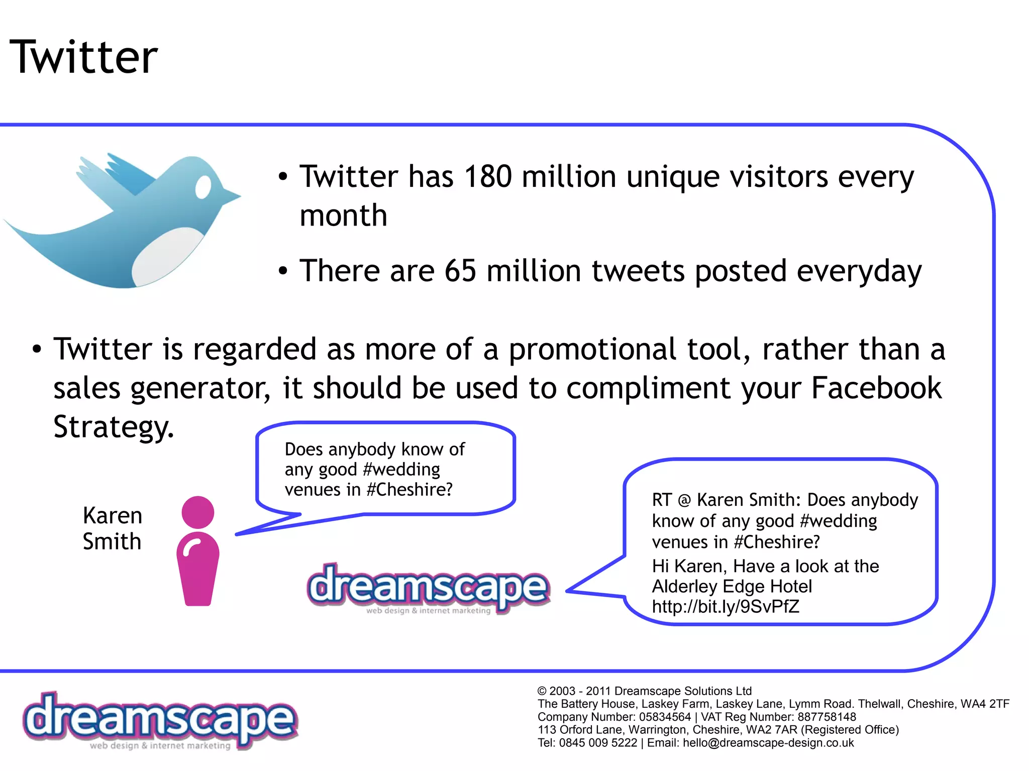 Twitter

                     ●   Twitter has 180 million unique visitors every
                         month
                     ●   There are 65 million tweets posted everyday

 ●   Twitter is regarded as more of a promotional tool, rather than a
     sales generator, it should be used to compliment your Facebook
     Strategy.
                     Does anybody know of
                     any good #wedding
                     venues in #Cheshire?
                                                                RT @ Karen Smith: Does anybody
       Karen                                                    know of any good #wedding
       Smith                                                    venues in #Cheshire?
                                                                Hi Karen, Have a look at the
                                                                Alderley Edge Hotel
                                                                http://bit.ly/9SvPfZ



                                            © 2003 - 2011 Dreamscape Solutions Ltd
                                            The Battery House, Laskey Farm, Laskey Lane, Lymm Road. Thelwall, Cheshire, WA4 2TF
                                            Company Number: 05834564 | VAT Reg Number: 887758148
                                            113 Orford Lane, Warrington, Cheshire, WA2 7AR (Registered Office)
                                            Tel: 0845 009 5222 | Email: hello@dreamscape-design.co.uk
 