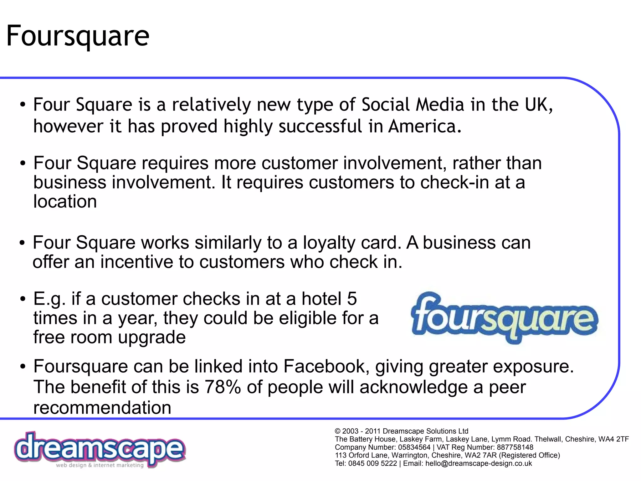 Foursquare

●
    Four Square is a relatively new type of Social Media in the UK,
    however it has proved highly successful in America.
●   Four Square requires more customer involvement, rather than
    business involvement. It requires customers to check-in at a
    location

●   Four Square works similarly to a loyalty card. A business can
    offer an incentive to customers who check in.
●   E.g. if a customer checks in at a hotel 5
    times in a year, they could be eligible for a
    free room upgrade
●   Foursquare can be linked into Facebook, giving greater exposure.
    The benefit of this is 78% of people will acknowledge a peer
    recommendation
                                           © 2003 - 2011 Dreamscape Solutions Ltd
                                           The Battery House, Laskey Farm, Laskey Lane, Lymm Road. Thelwall, Cheshire, WA4 2TF
                                           Company Number: 05834564 | VAT Reg Number: 887758148
                                           113 Orford Lane, Warrington, Cheshire, WA2 7AR (Registered Office)
                                           Tel: 0845 009 5222 | Email: hello@dreamscape-design.co.uk
 