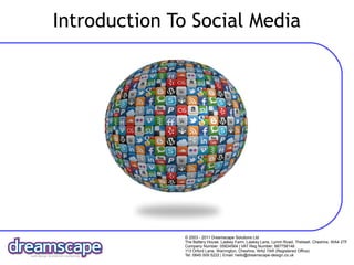 Introduction To Social Media




              © 2003 - 2011 Dreamscape Solutions Ltd
              The Battery House, Laskey Farm, Laskey Lane, Lymm Road. Thelwall, Cheshire, WA4 2TF
              Company Number: 05834564 | VAT Reg Number: 887758148
              113 Orford Lane, Warrington, Cheshire, WA2 7AR (Registered Office)
              Tel: 0845 009 5222 | Email: hello@dreamscape-design.co.uk
 