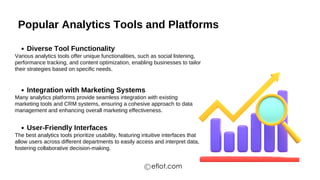 Popular Analytics Tools and Platforms
Diverse Tool Functionality
Integration with Marketing Systems
User-Friendly Interfaces
Various analytics tools offer unique functionalities, such as social listening,
performance tracking, and content optimization, enabling businesses to tailor
their strategies based on specific needs.
Many analytics platforms provide seamless integration with existing
marketing tools and CRM systems, ensuring a cohesive approach to data
management and enhancing overall marketing effectiveness.
The best analytics tools prioritize usability, featuring intuitive interfaces that
allow users across different departments to easily access and interpret data,
fostering collaborative decision-making.
eflot.com
 
