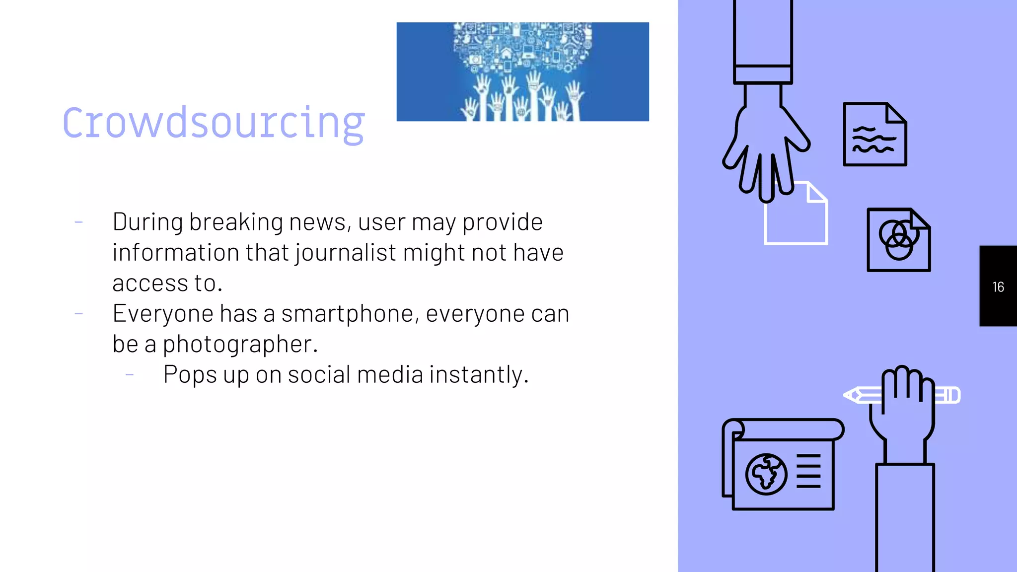 Crowdsourcing
- During breaking news, user may provide
information that journalist might not have
access to.
- Everyone has a smartphone, everyone can
be a photographer.
- Pops up on social media instantly.
16
 
