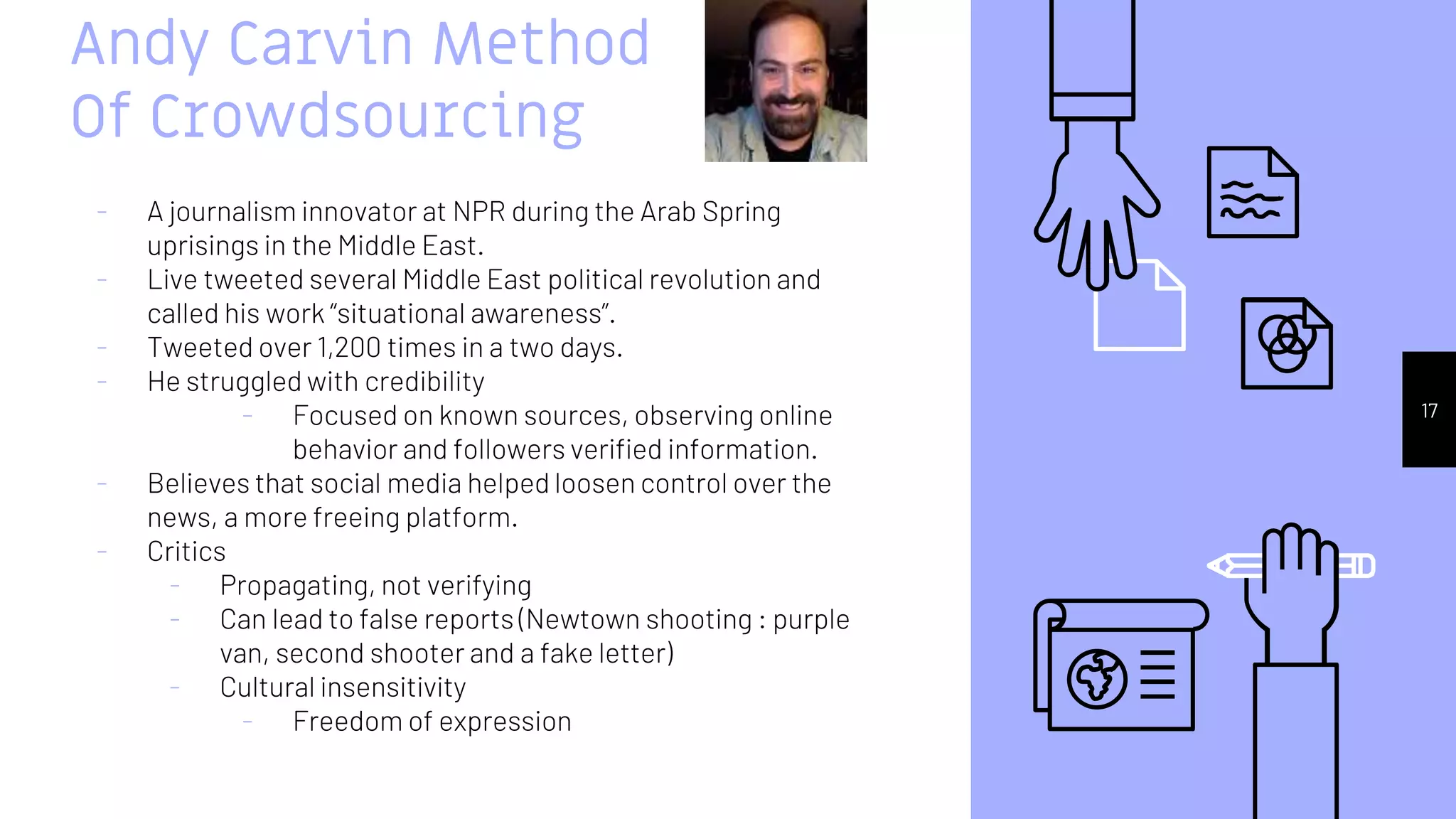 Andy Carvin Method
Of Crowdsourcing
- A journalism innovator at NPR during the Arab Spring
uprisings in the Middle East.
- Live tweeted several Middle East political revolution and
called his work “situational awareness”.
- Tweeted over 1,200 times in a two days.
- He struggled with credibility
- Focused on known sources, observing online
behavior and followers verified information.
- Believes that social media helped loosen control over the
news, a more freeing platform.
- Critics
- Propagating, not verifying
- Can lead to false reports (Newtown shooting : purple
van, second shooter and a fake letter)
- Cultural insensitivity
- Freedom of expression
17
 