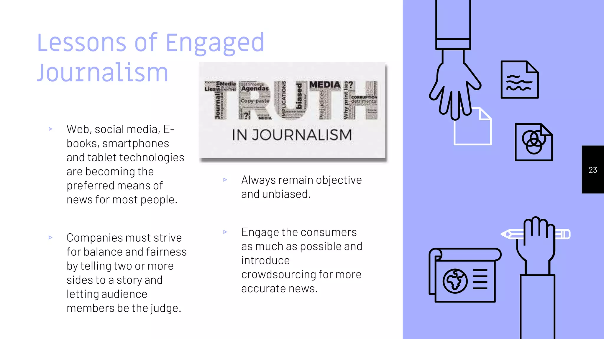 Lessons of Engaged
Journalism
▹ Web, social media, E-
books, smartphones
and tablet technologies
are becoming the
preferred means of
news for most people.
▹ Companies must strive
for balance and fairness
by telling two or more
sides to a story and
letting audience
members be the judge.
▹ Always remain objective
and unbiased.
▹ Engage the consumers
as much as possible and
introduce
crowdsourcing for more
accurate news.
23
 