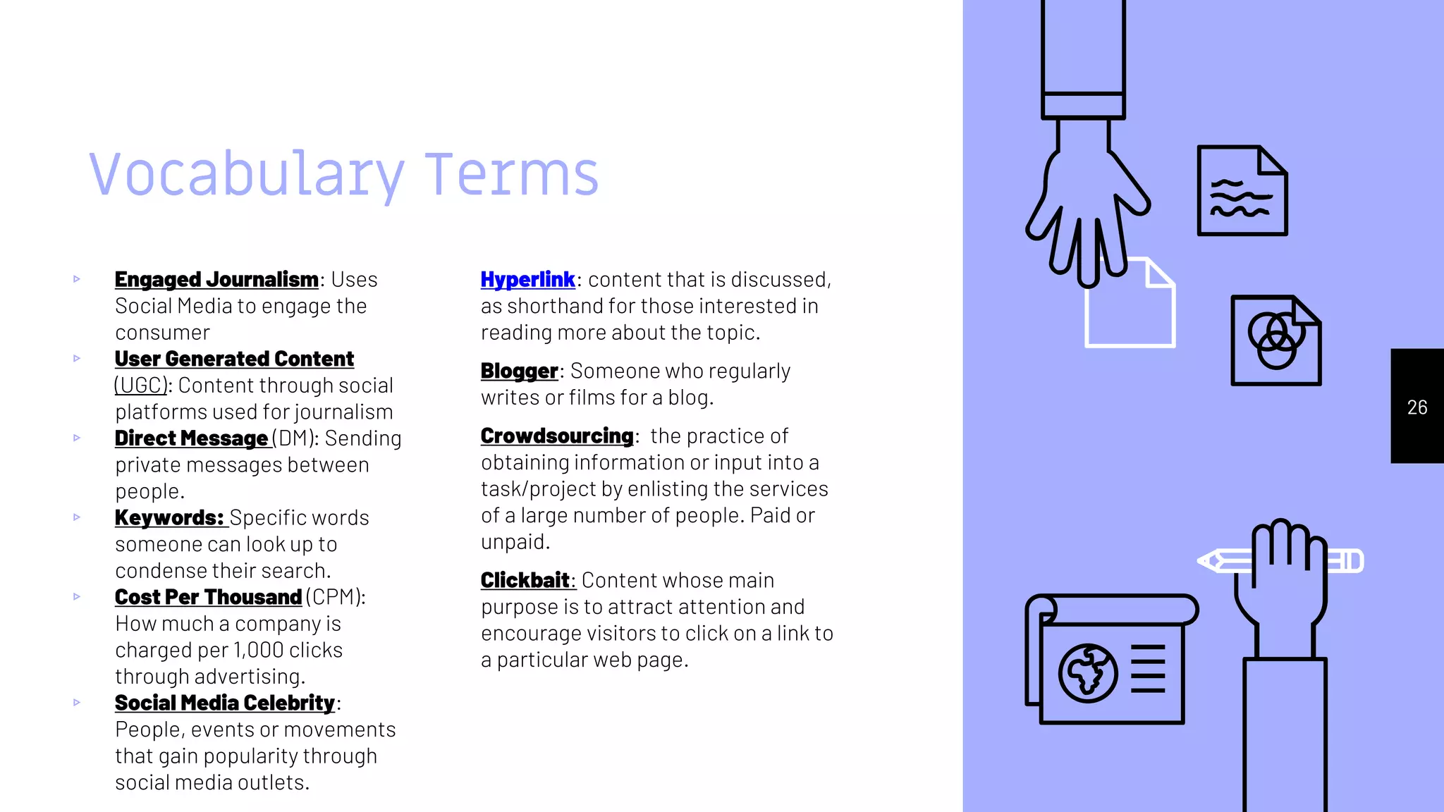 Vocabulary Terms
▹ Engaged Journalism: Uses
Social Media to engage the
consumer
▹ User Generated Content
(UGC): Content through social
platforms used for journalism
▹ Direct Message (DM): Sending
private messages between
people.
▹ Keywords: Specific words
someone can look up to
condense their search.
▹ Cost Per Thousand (CPM):
How much a company is
charged per 1,000 clicks
through advertising.
▹ Social Media Celebrity:
People, events or movements
that gain popularity through
social media outlets.
Hyperlink: content that is discussed,
as shorthand for those interested in
reading more about the topic.
Blogger: Someone who regularly
writes or films for a blog.
Crowdsourcing: the practice of
obtaining information or input into a
task/project by enlisting the services
of a large number of people. Paid or
unpaid.
Clickbait: Content whose main
purpose is to attract attention and
encourage visitors to click on a link to
a particular web page.
26
 