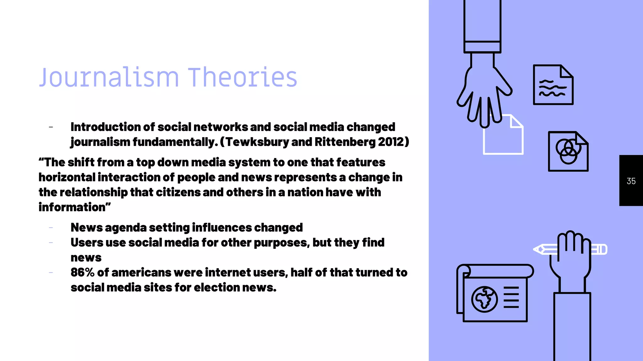 Journalism Theories
- Introduction of social networks and social media changed
journalism fundamentally. (Tewksbury and Rittenberg 2012)
“The shift from a top down media system to one that features
horizontal interaction of people and news represents a change in
the relationship that citizens and others in a nation have with
information”
- News agenda setting influences changed
- Users use social media for other purposes, but they find
news
- 86% of americans were internet users, half of that turned to
social media sites for election news.
35
 