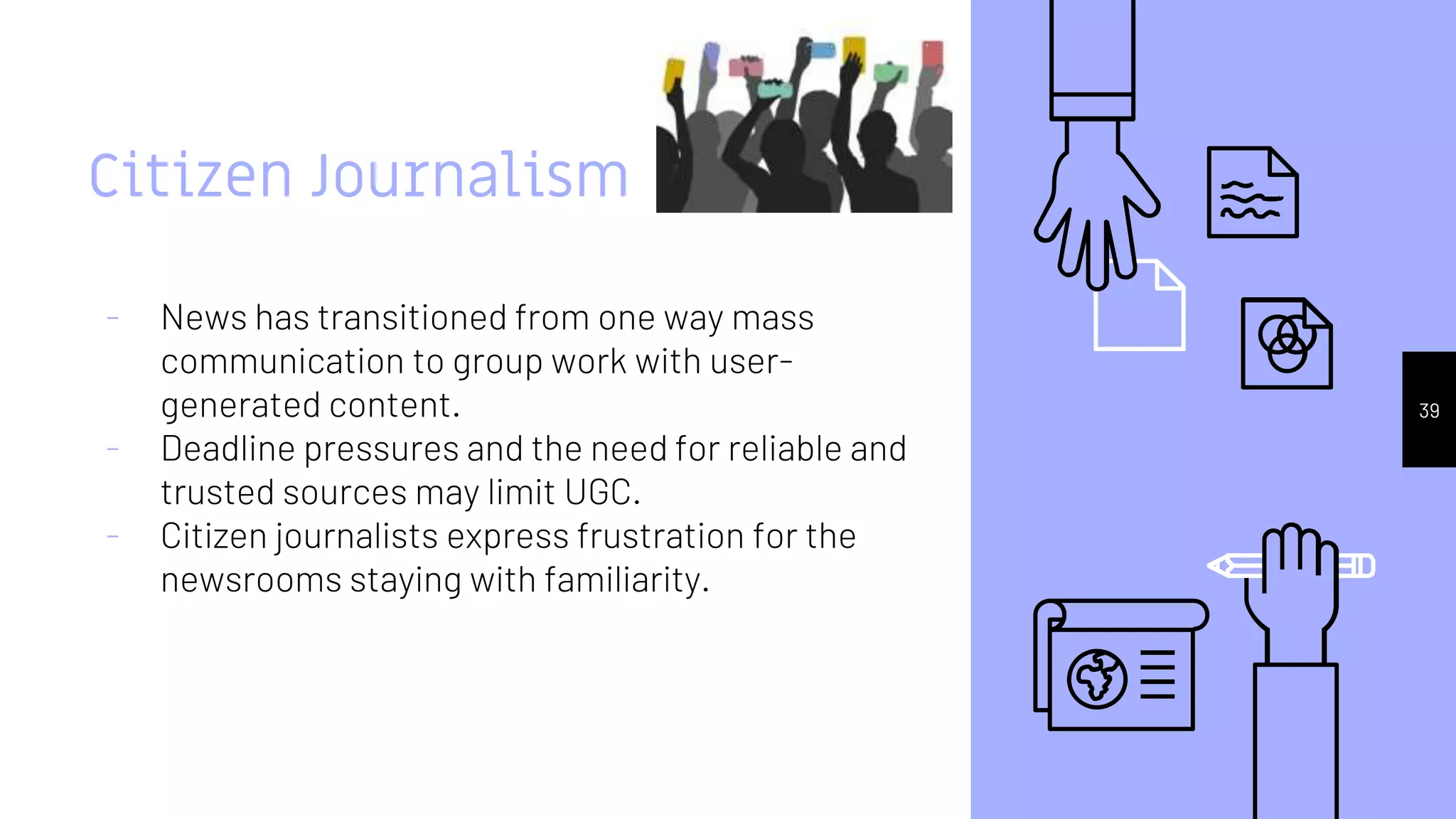 Citizen Journalism
- News has transitioned from one way mass
communication to group work with user-
generated content.
- Deadline pressures and the need for reliable and
trusted sources may limit UGC.
- Citizen journalists express frustration for the
newsrooms staying with familiarity.
39
 
