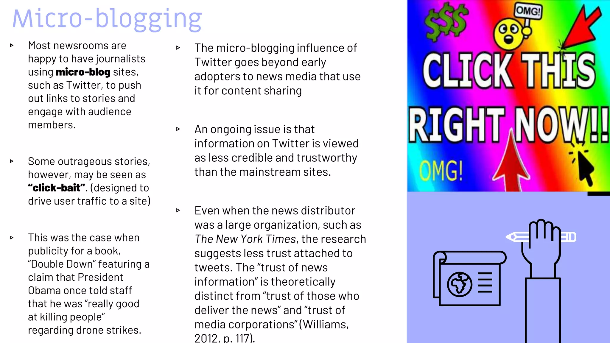 Micro-blogging
▹ The micro-blogging influence of
Twitter goes beyond early
adopters to news media that use
it for content sharing
▹ An ongoing issue is that
information on Twitter is viewed
as less credible and trustworthy
than the mainstream sites.
▹ Even when the news distributor
was a large organization, such as
The New York Times, the research
suggests less trust attached to
tweets. The “trust of news
information” is theoretically
distinct from “trust of those who
deliver the news” and “trust of
media corporations” (Williams,
2012, p. 117).
▹ Most newsrooms are
happy to have journalists
using micro-blog sites,
such as Twitter, to push
out links to stories and
engage with audience
members.
▹ Some outrageous stories,
however, may be seen as
“click-bait”. (designed to
drive user traffic to a site)
▹ This was the case when
publicity for a book,
“Double Down” featuring a
claim that President
Obama once told staff
that he was “really good
at killing people”
regarding drone strikes.
44
 